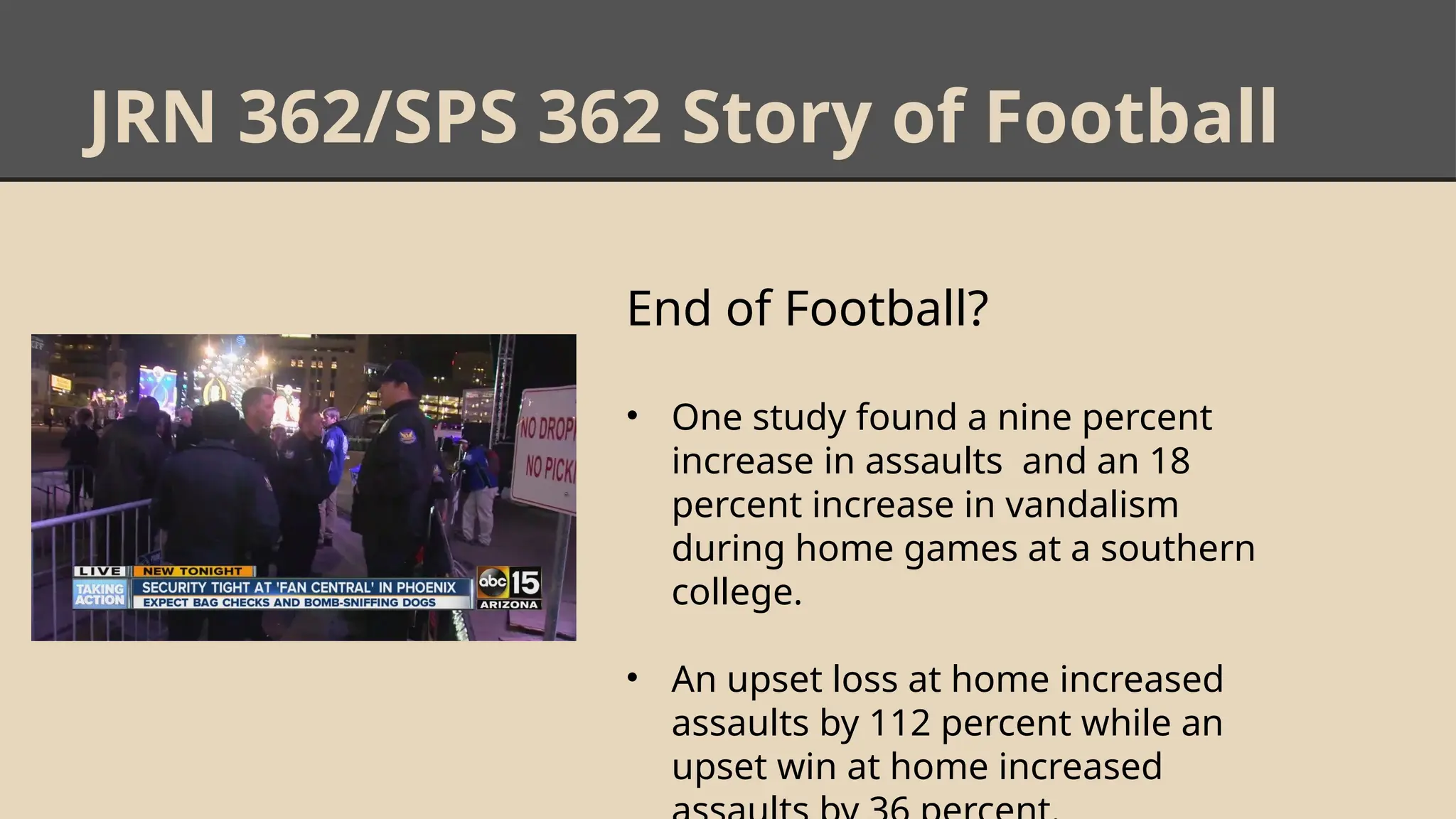 JRN 362/SPS 362 Story of Football
End of Football?
• One study found a nine percent
increase in assaults and an 18
percent increase in vandalism
during home games at a southern
college.
• An upset loss at home increased
assaults by 112 percent while an
upset win at home increased
 