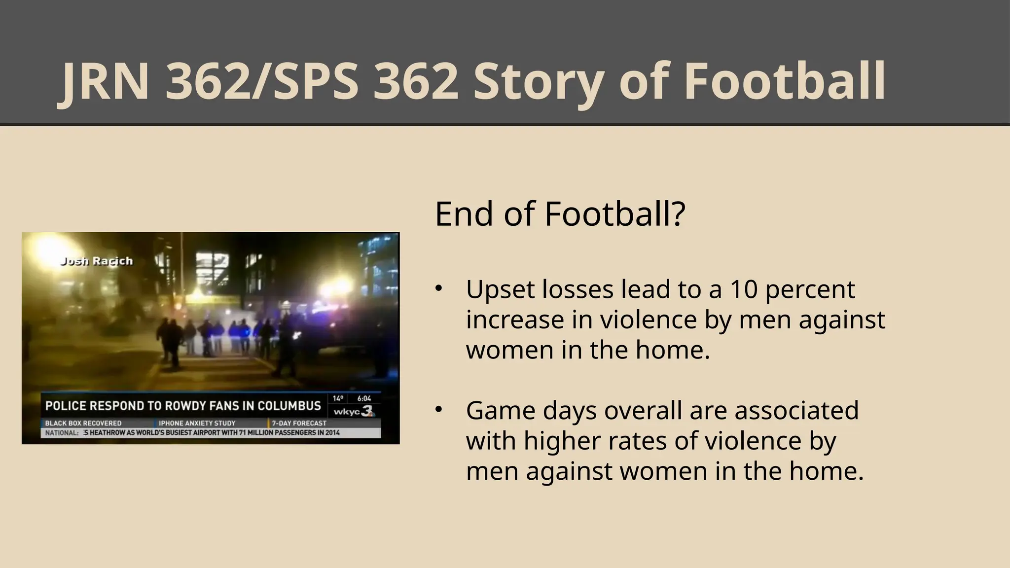 JRN 362/SPS 362 Story of Football
End of Football?
• Upset losses lead to a 10 percent
increase in violence by men against
women in the home.
• Game days overall are associated
with higher rates of violence by
men against women in the home.
 