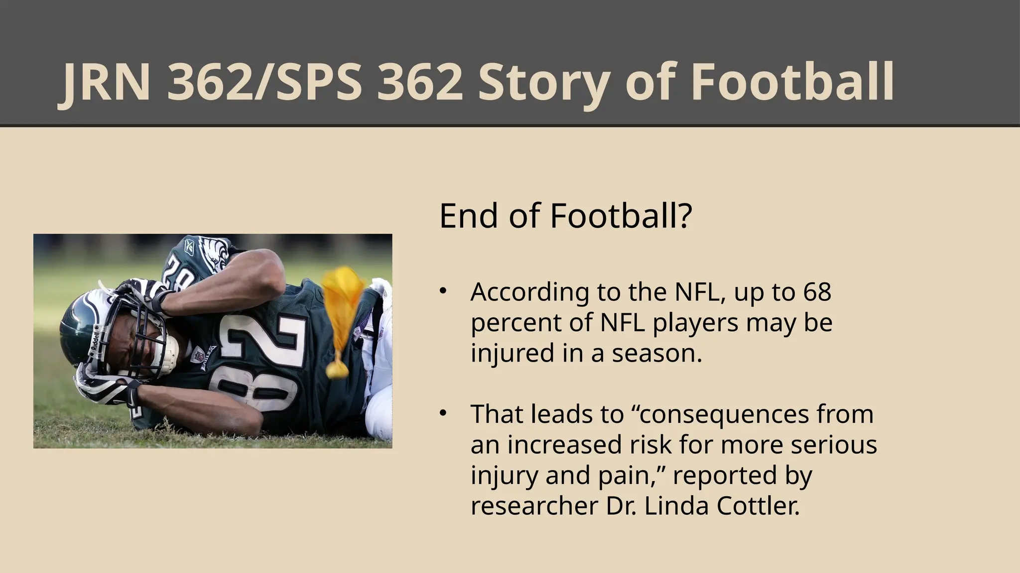 JRN 362/SPS 362 Story of Football
End of Football?
• According to the NFL, up to 68
percent of NFL players may be
injured in a season.
• That leads to “consequences from
an increased risk for more serious
injury and pain,” reported by
researcher Dr. Linda Cottler.
 