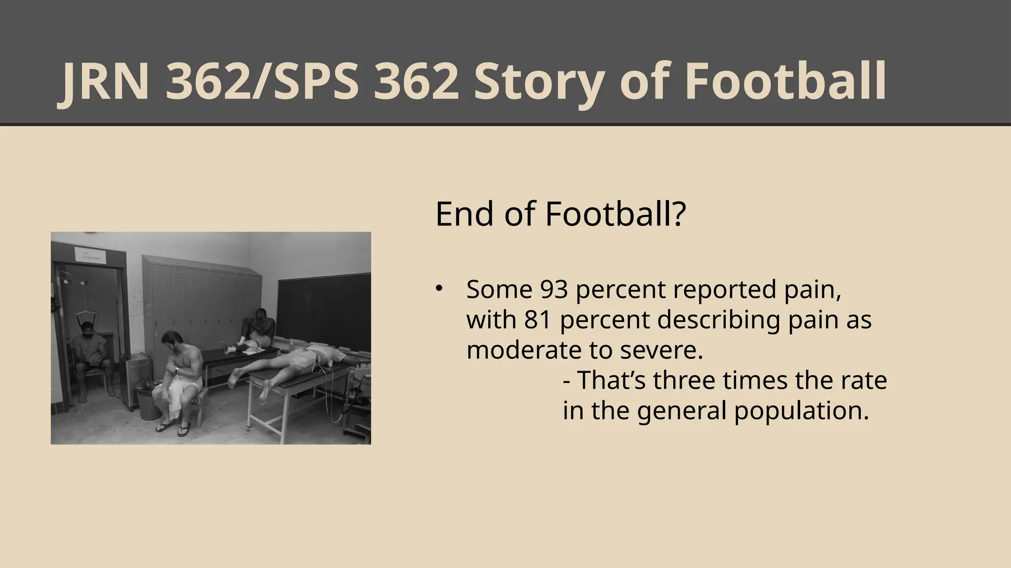 JRN 362/SPS 362 Story of Football
End of Football?
• Some 93 percent reported pain,
with 81 percent describing pain as
moderate to severe.
- That’s three times the rate
in the general population.
 