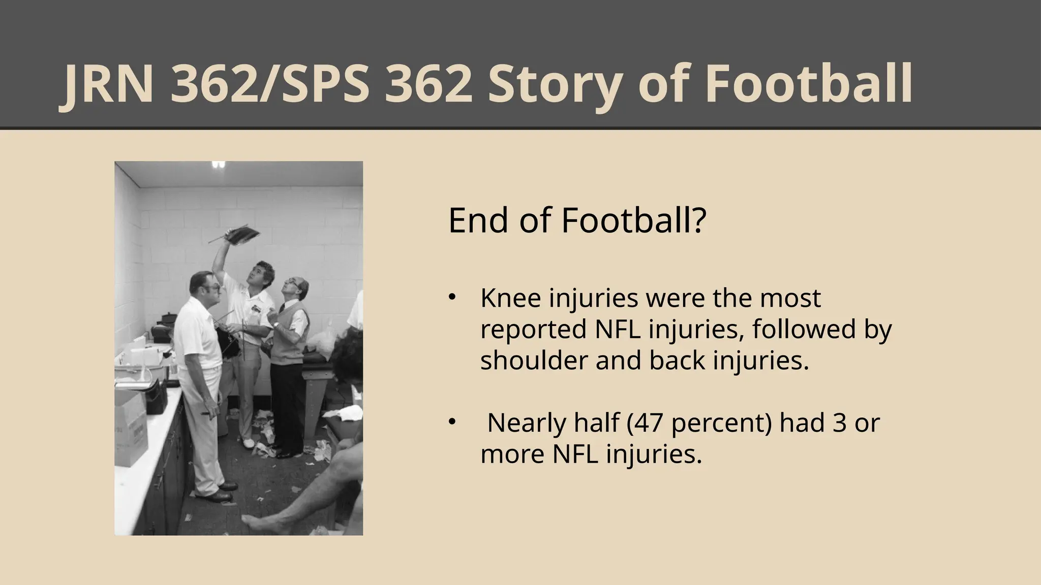 JRN 362/SPS 362 Story of Football
End of Football?
• Knee injuries were the most
reported NFL injuries, followed by
shoulder and back injuries.
• Nearly half (47 percent) had 3 or
more NFL injuries.
 