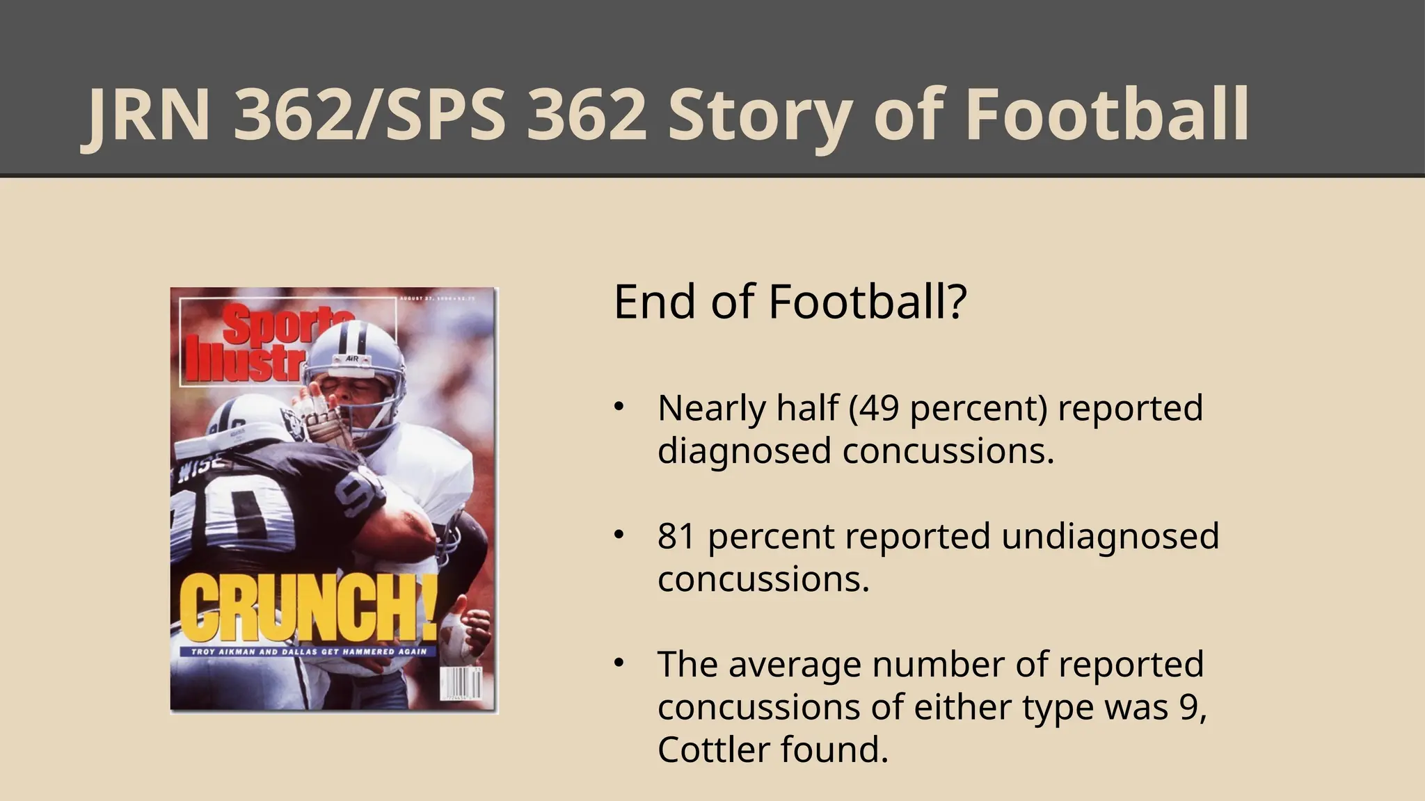 JRN 362/SPS 362 Story of Football
End of Football?
• Nearly half (49 percent) reported
diagnosed concussions.
• 81 percent reported undiagnosed
concussions.
• The average number of reported
concussions of either type was 9,
Cottler found.
 