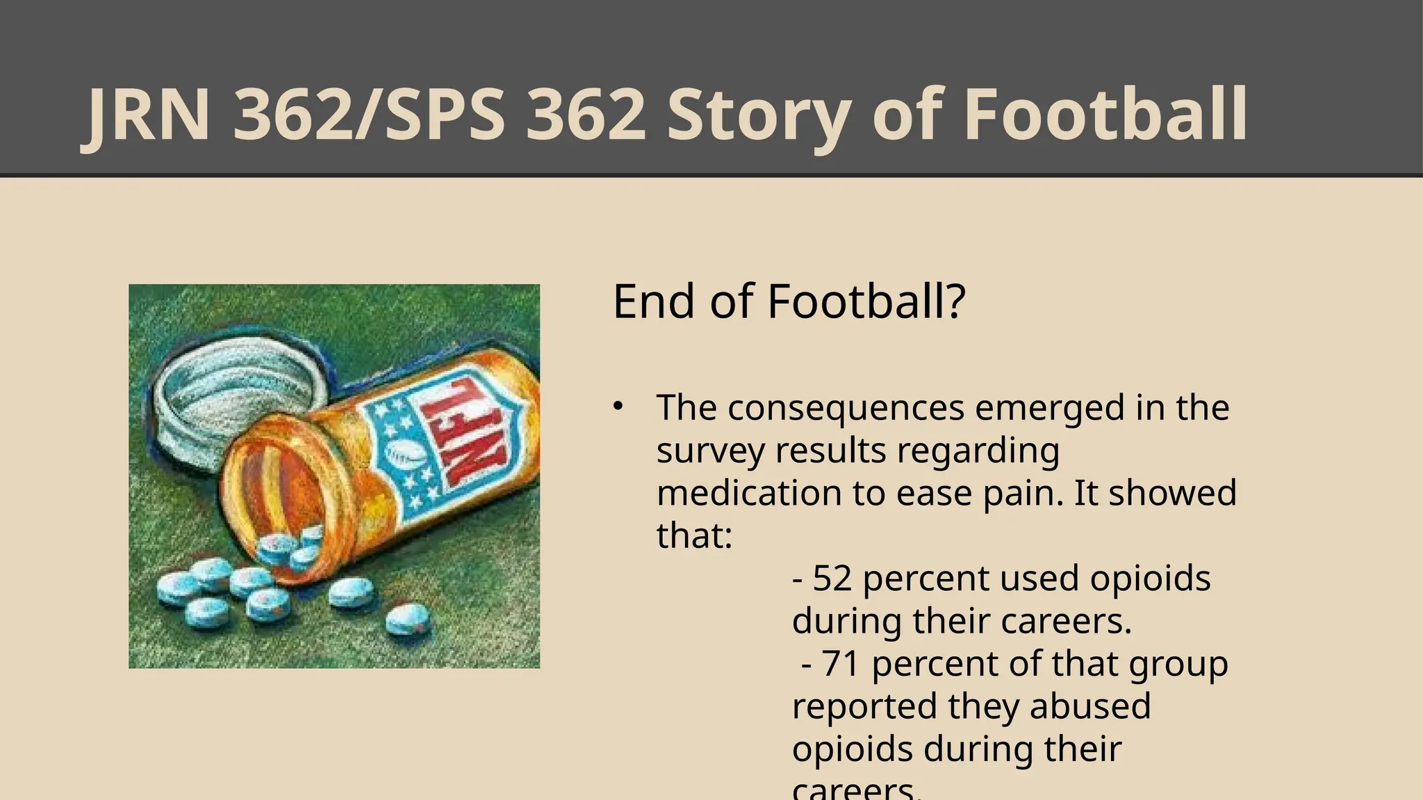 JRN 362/SPS 362 Story of Football
End of Football?
• The consequences emerged in the
survey results regarding
medication to ease pain. It showed
that:
- 52 percent used opioids
during their careers.
- 71 percent of that group
reported they abused
opioids during their
 