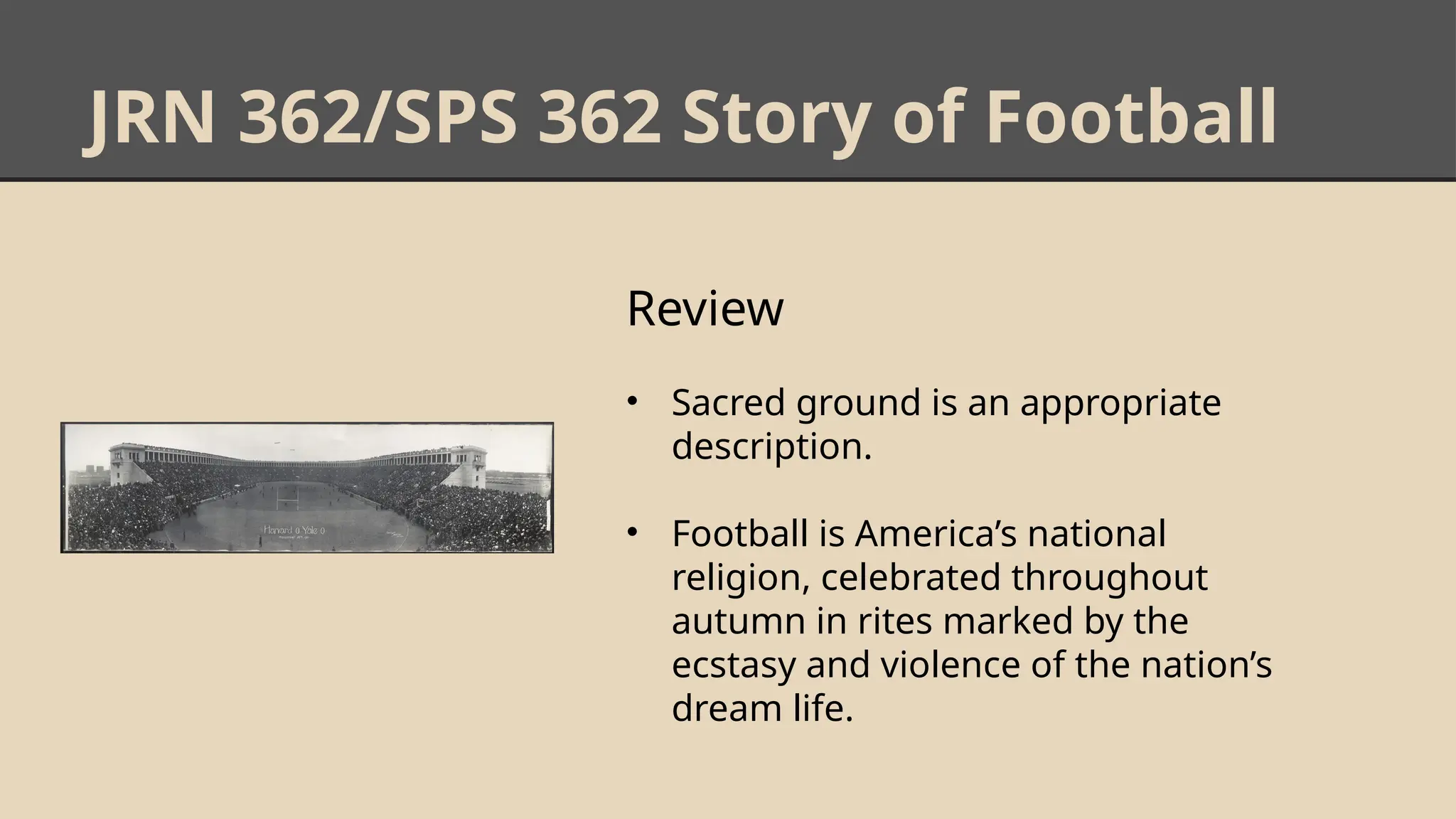 JRN 362/SPS 362 Story of Football
Review
• Sacred ground is an appropriate
description.
• Football is America’s national
religion, celebrated throughout
autumn in rites marked by the
ecstasy and violence of the nation’s
dream life.
 