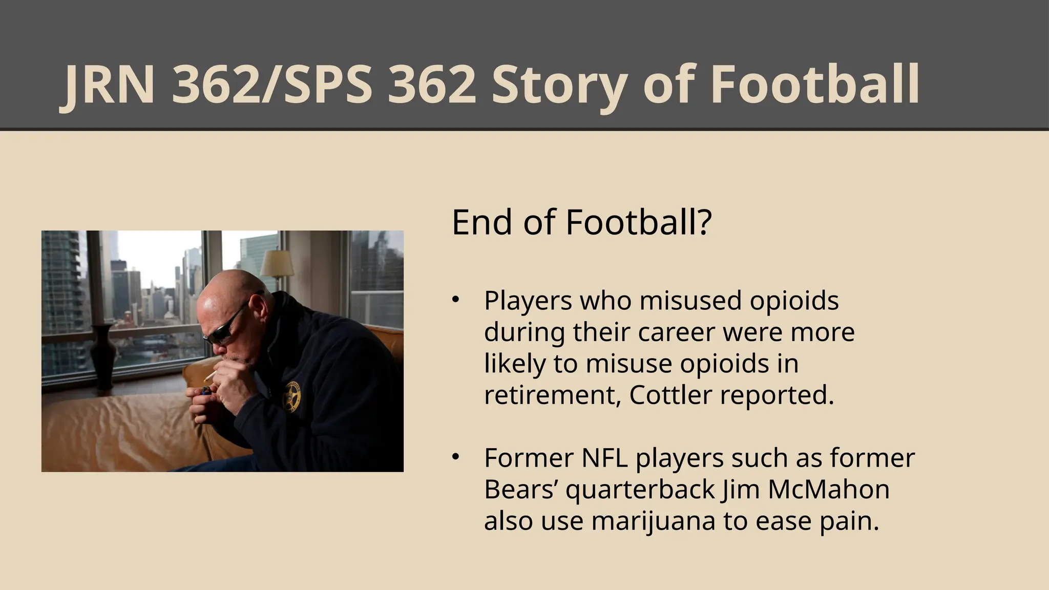 JRN 362/SPS 362 Story of Football
End of Football?
• Players who misused opioids
during their career were more
likely to misuse opioids in
retirement, Cottler reported.
• Former NFL players such as former
Bears’ quarterback Jim McMahon
also use marijuana to ease pain.
 
