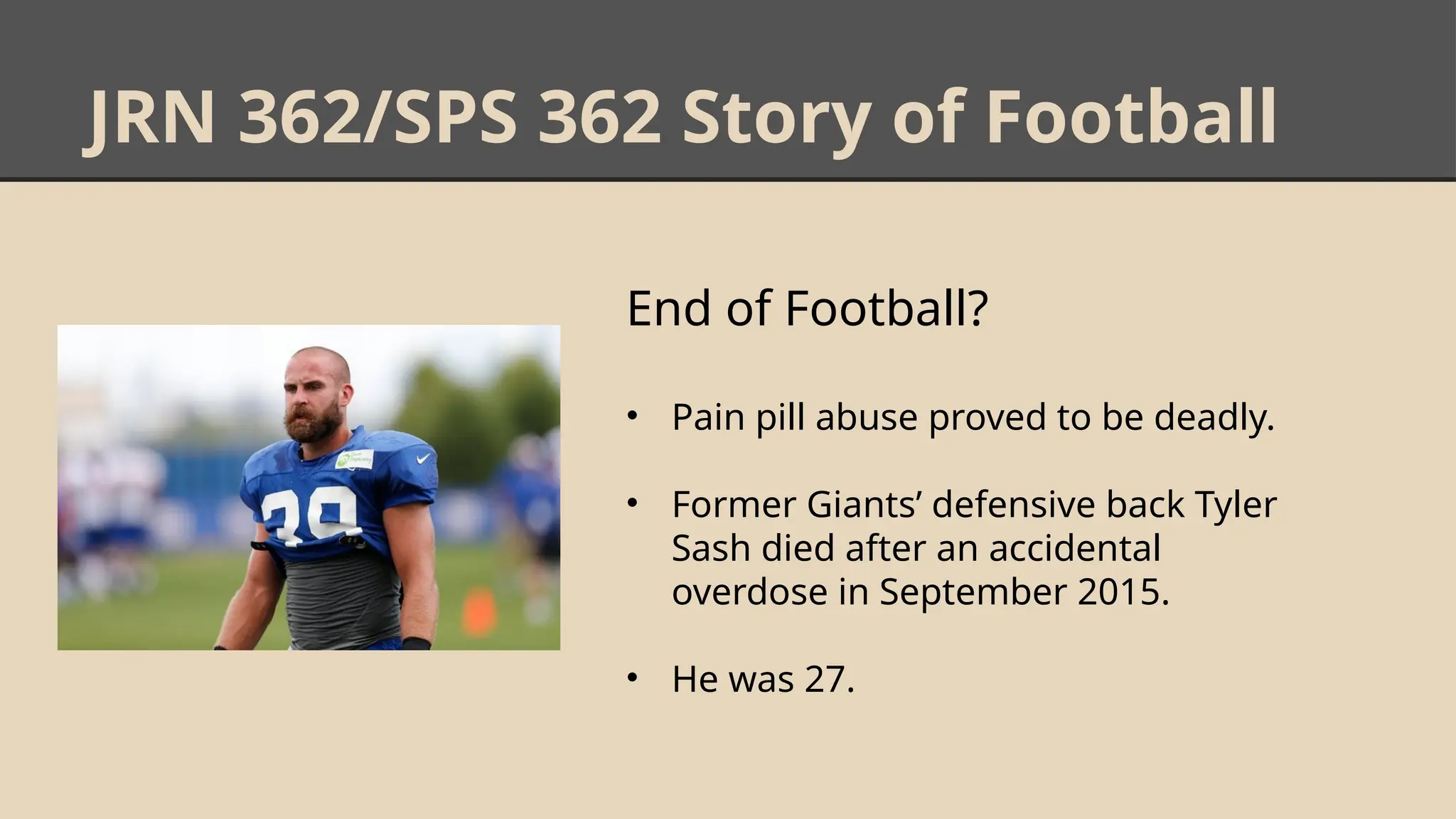 JRN 362/SPS 362 Story of Football
End of Football?
• Pain pill abuse proved to be deadly.
• Former Giants’ defensive back Tyler
Sash died after an accidental
overdose in September 2015.
• He was 27.
 