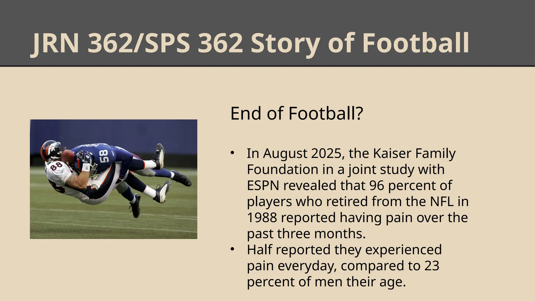 JRN 362/SPS 362 Story of Football
End of Football?
• In August 2025, the Kaiser Family
Foundation in a joint study with
ESPN revealed that 96 percent of
players who retired from the NFL in
1988 reported having pain over the
past three months.
• Half reported they experienced
pain everyday, compared to 23
percent of men their age.
 
