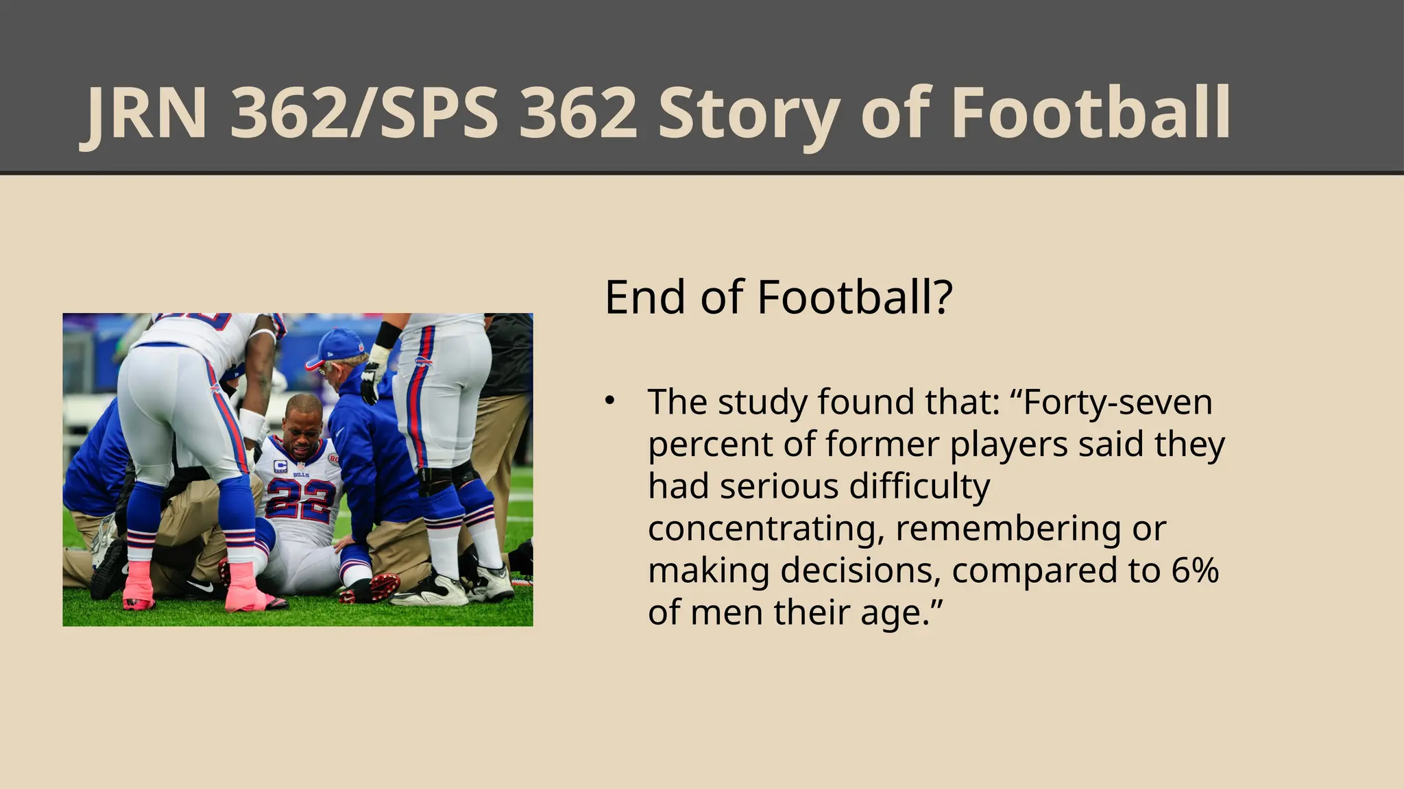 JRN 362/SPS 362 Story of Football
End of Football?
• The study found that: “Forty-seven
percent of former players said they
had serious difficulty
concentrating, remembering or
making decisions, compared to 6%
of men their age.”
 