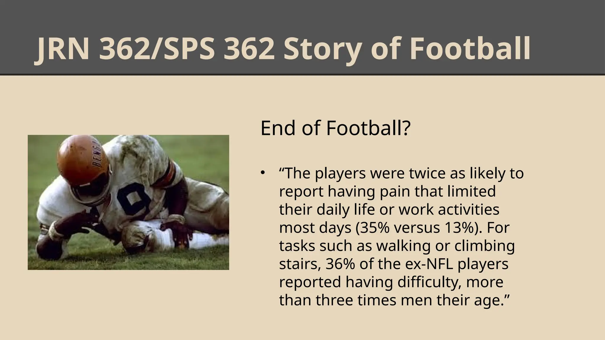JRN 362/SPS 362 Story of Football
End of Football?
• “The players were twice as likely to
report having pain that limited
their daily life or work activities
most days (35% versus 13%). For
tasks such as walking or climbing
stairs, 36% of the ex-NFL players
reported having difficulty, more
than three times men their age.”
 