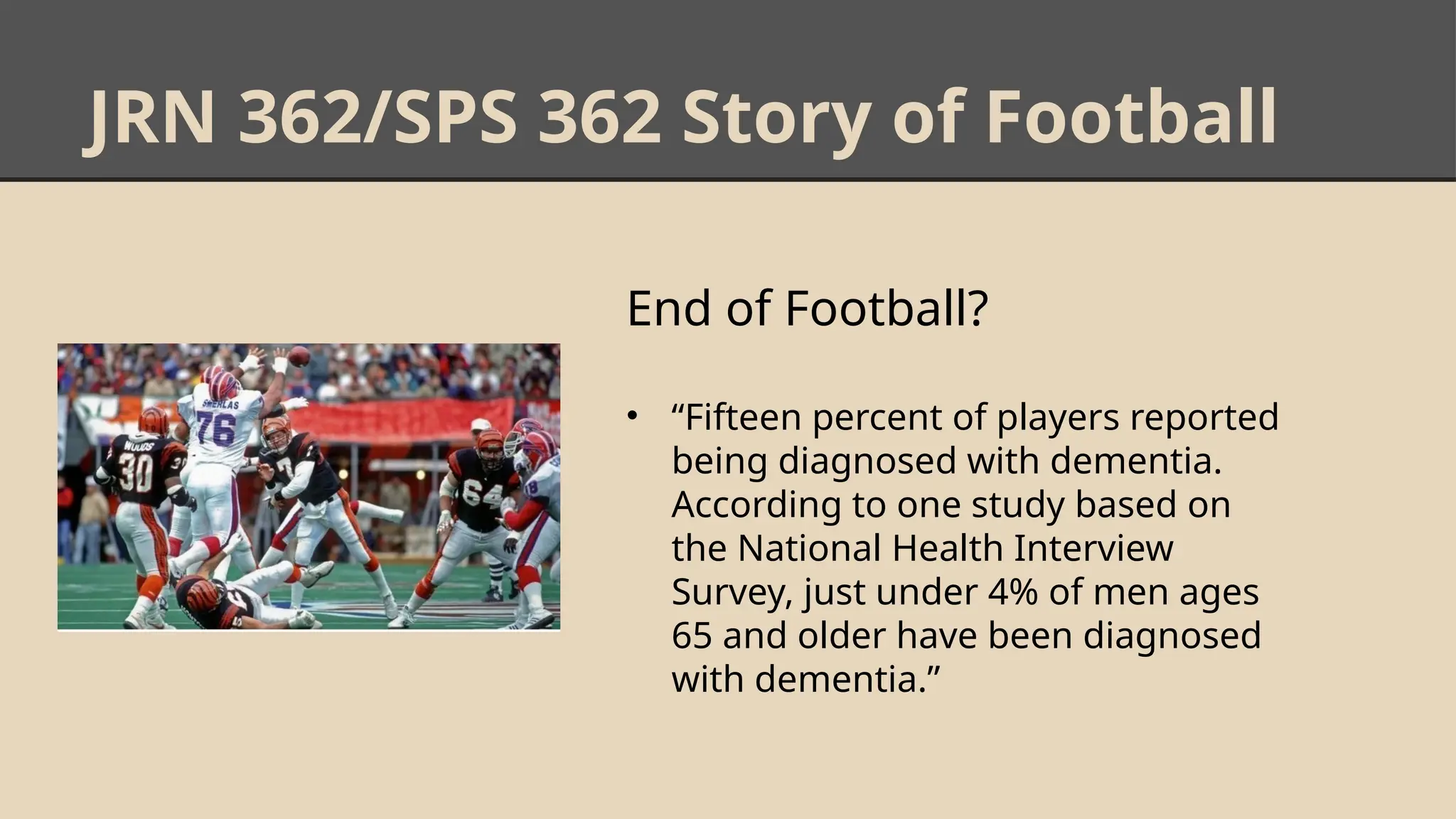 JRN 362/SPS 362 Story of Football
End of Football?
• “Fifteen percent of players reported
being diagnosed with dementia.
According to one study based on
the National Health Interview
Survey, just under 4% of men ages
65 and older have been diagnosed
with dementia.”
 