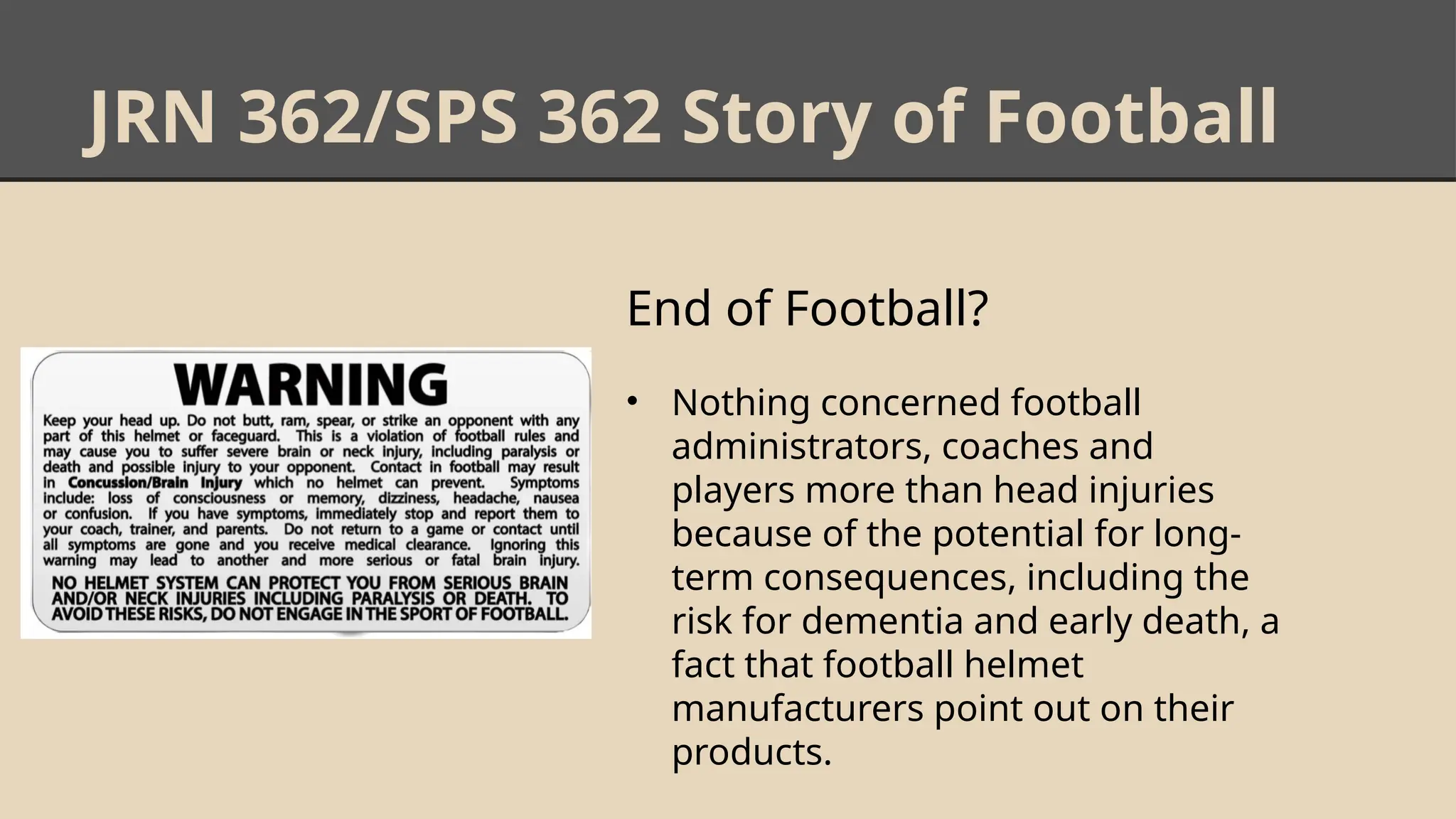 JRN 362/SPS 362 Story of Football
End of Football?
• Nothing concerned football
administrators, coaches and
players more than head injuries
because of the potential for long-
term consequences, including the
risk for dementia and early death, a
fact that football helmet
manufacturers point out on their
products.
 