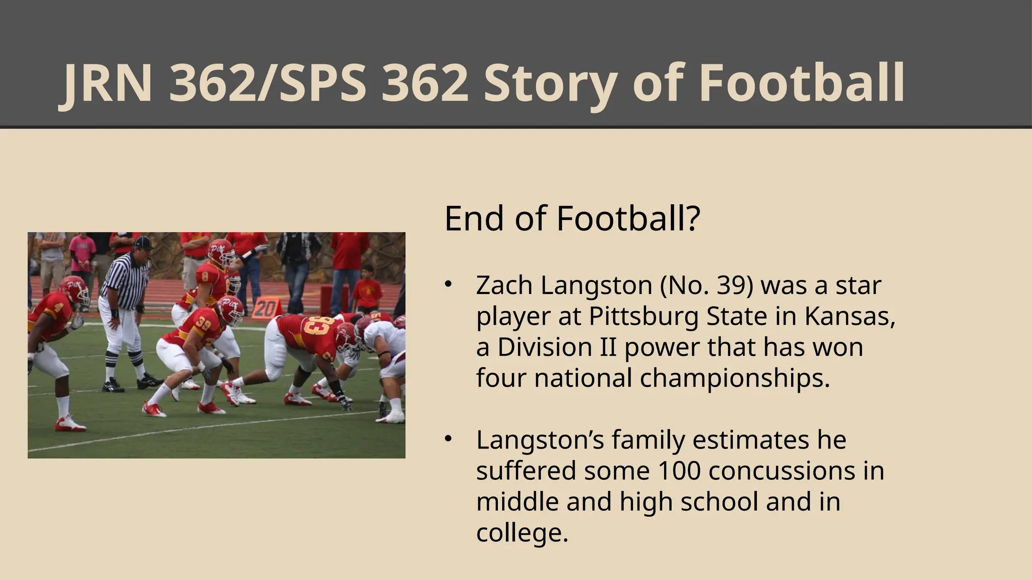 JRN 362/SPS 362 Story of Football
End of Football?
• Zach Langston (No. 39) was a star
player at Pittsburg State in Kansas,
a Division II power that has won
four national championships.
• Langston’s family estimates he
suffered some 100 concussions in
middle and high school and in
college.
 