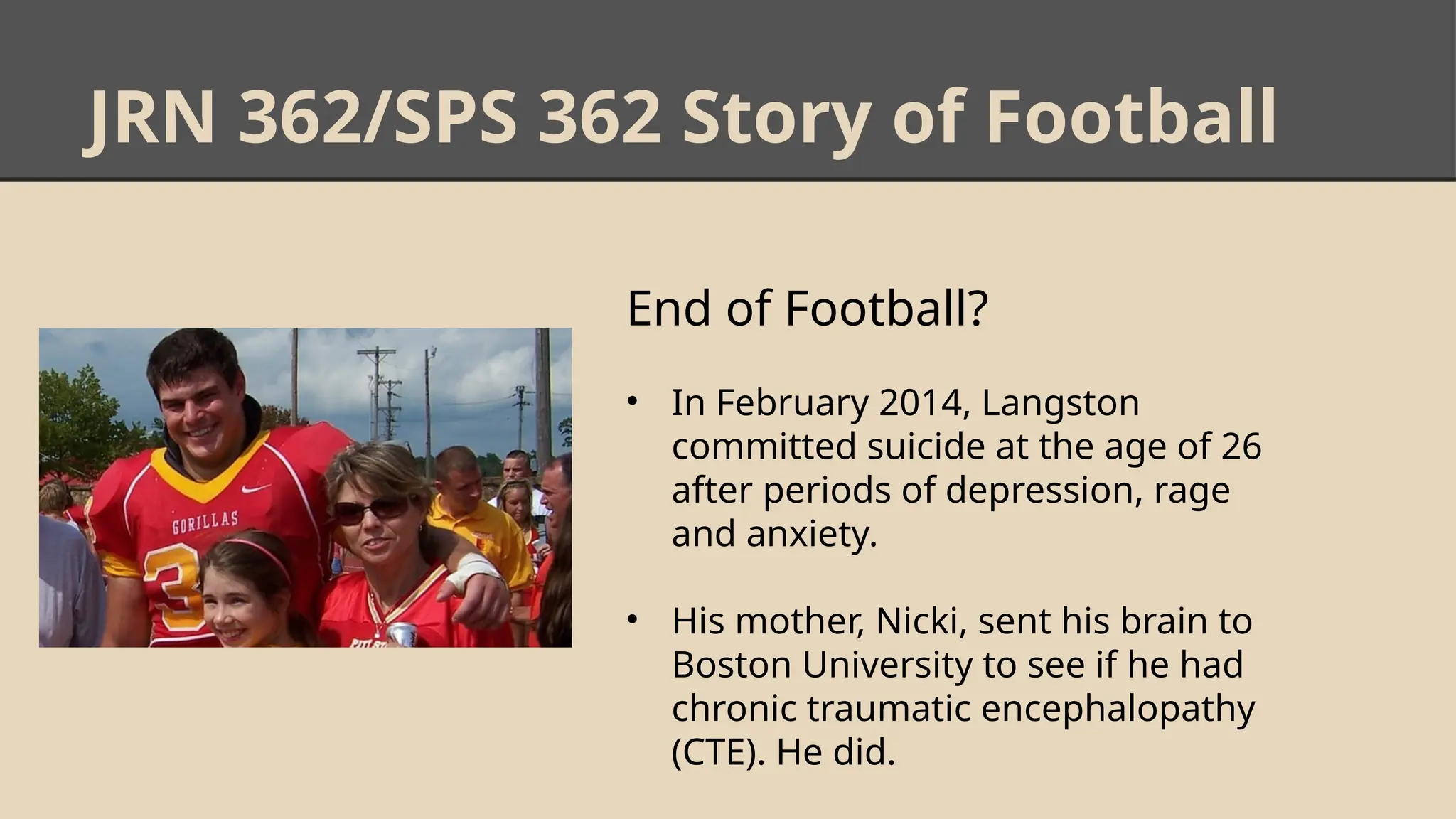 JRN 362/SPS 362 Story of Football
End of Football?
• In February 2014, Langston
committed suicide at the age of 26
after periods of depression, rage
and anxiety.
• His mother, Nicki, sent his brain to
Boston University to see if he had
chronic traumatic encephalopathy
(CTE). He did.
 