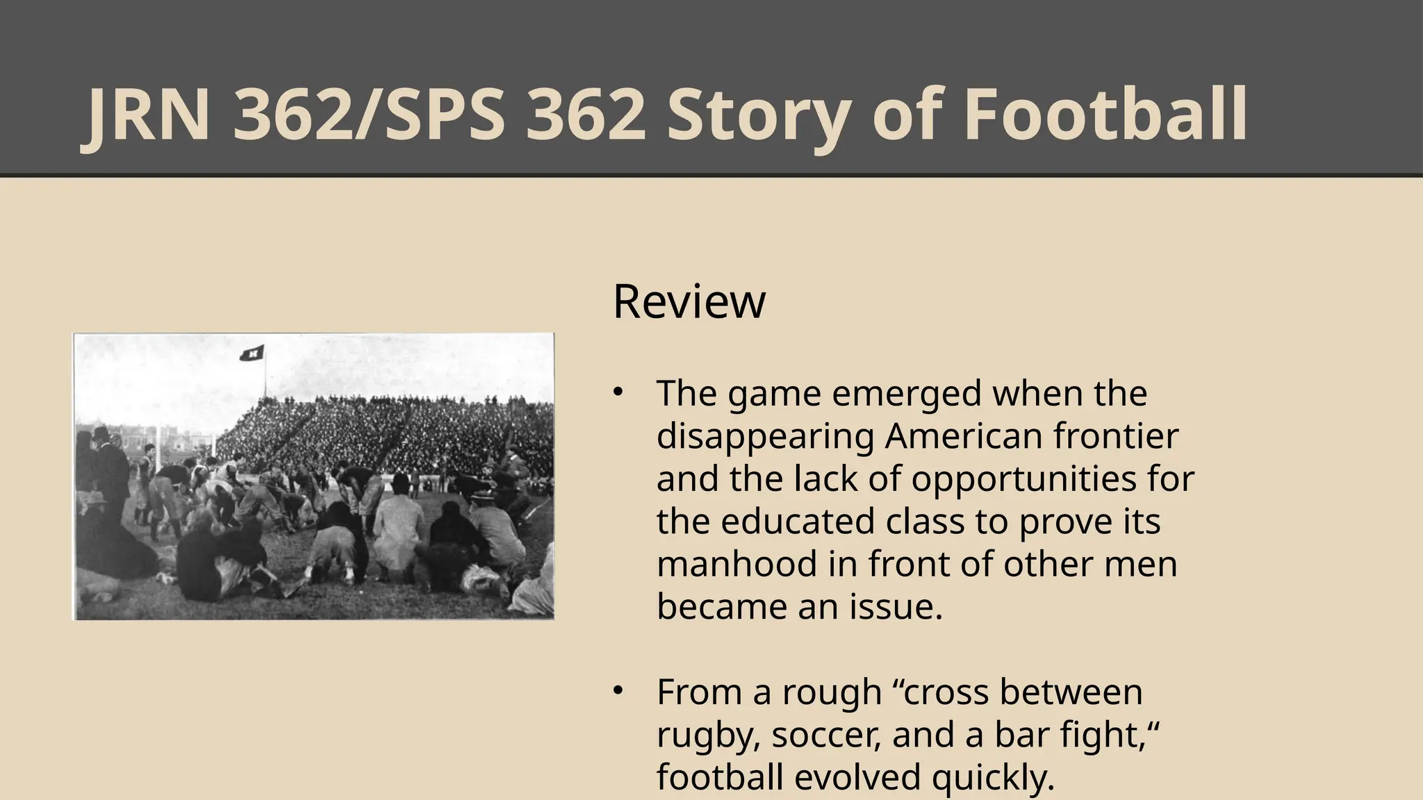 JRN 362/SPS 362 Story of Football
Review
• The game emerged when the
disappearing American frontier
and the lack of opportunities for
the educated class to prove its
manhood in front of other men
became an issue.
• From a rough “cross between
rugby, soccer, and a bar fight,“
football evolved quickly.
 