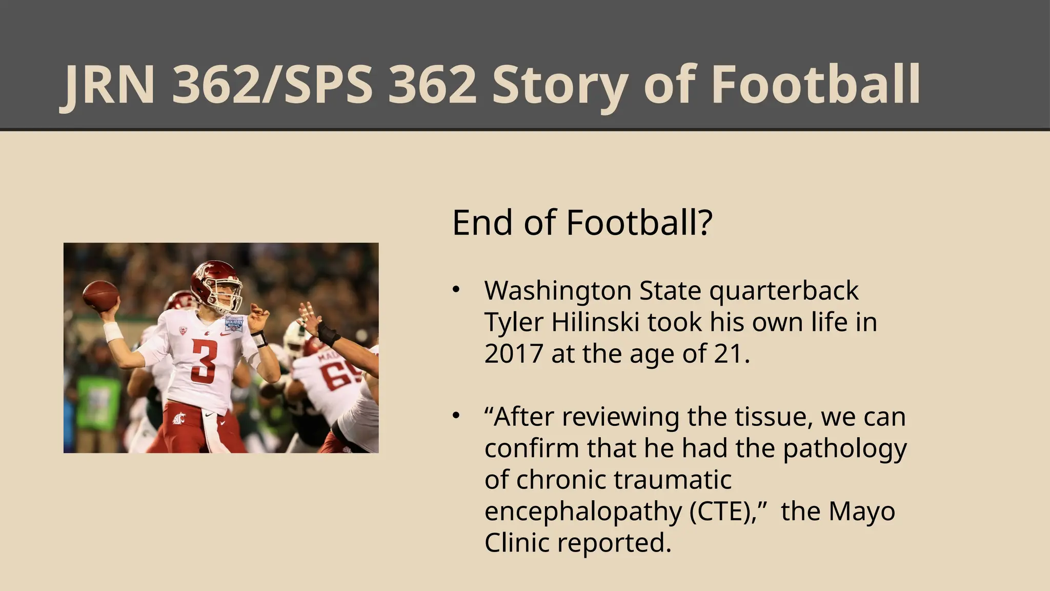 JRN 362/SPS 362 Story of Football
End of Football?
• Washington State quarterback
Tyler Hilinski took his own life in
2017 at the age of 21.
• “After reviewing the tissue, we can
confirm that he had the pathology
of chronic traumatic
encephalopathy (CTE),” the Mayo
Clinic reported.
 