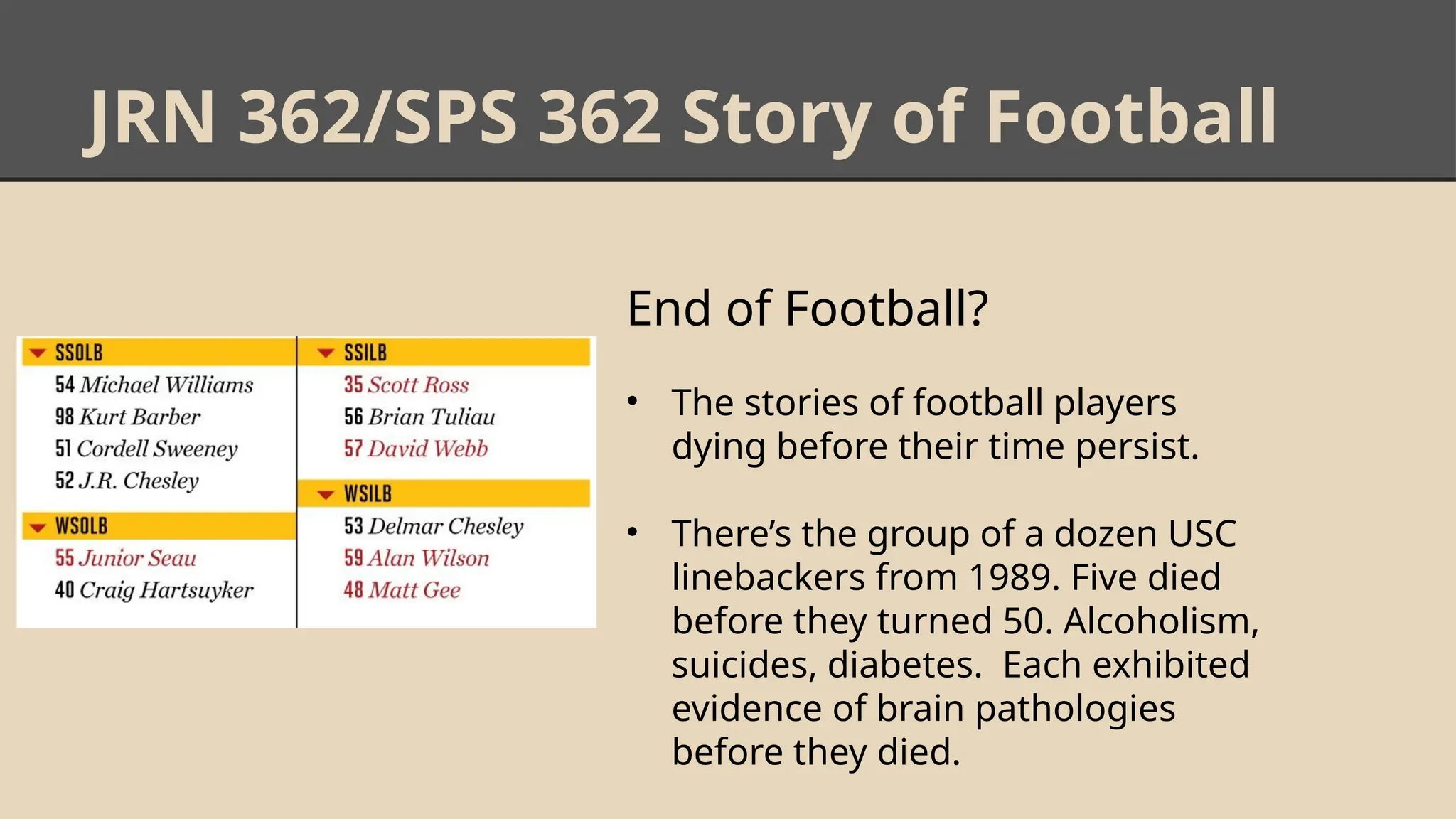 JRN 362/SPS 362 Story of Football
End of Football?
• The stories of football players
dying before their time persist.
• There’s the group of a dozen USC
linebackers from 1989. Five died
before they turned 50. Alcoholism,
suicides, diabetes. Each exhibited
evidence of brain pathologies
before they died.
 