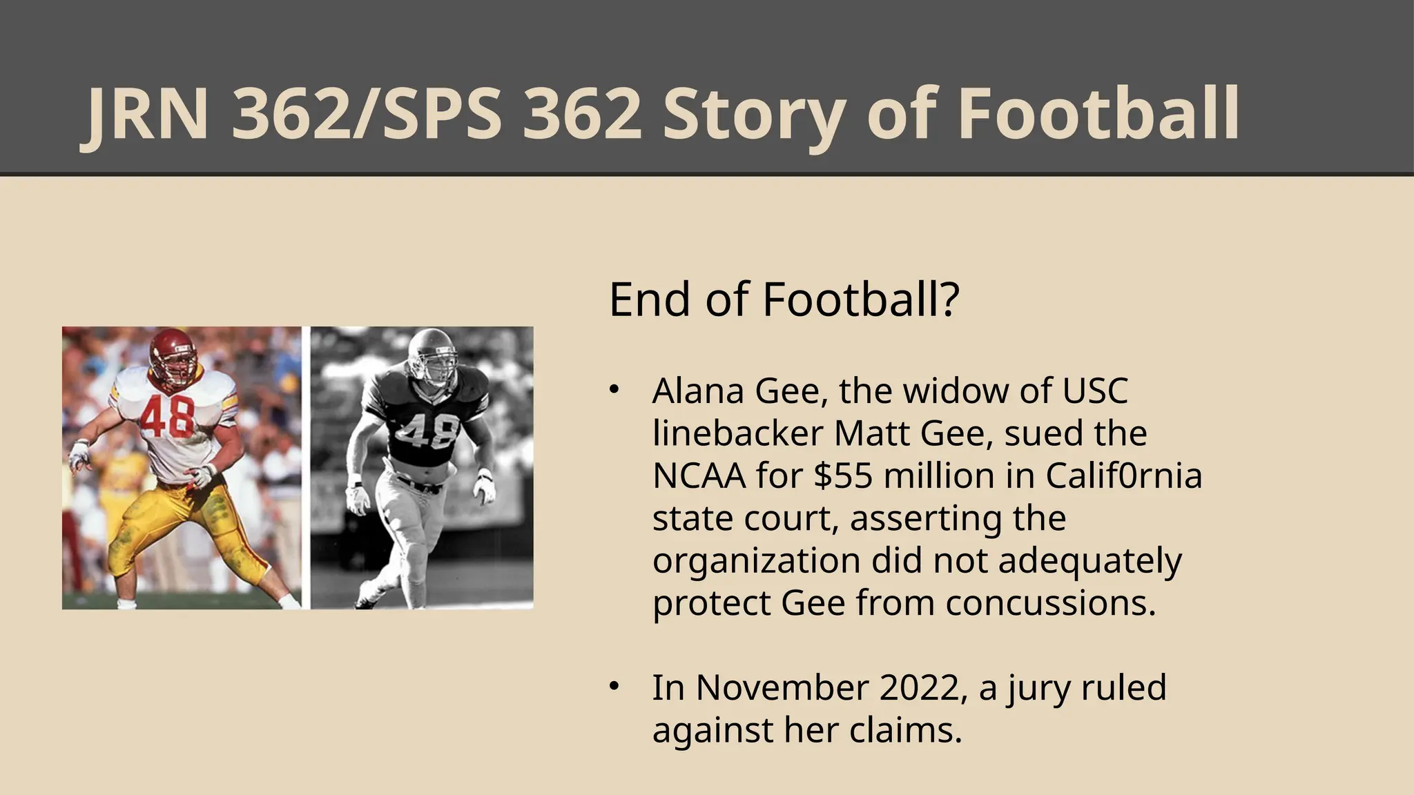 JRN 362/SPS 362 Story of Football
End of Football?
• Alana Gee, the widow of USC
linebacker Matt Gee, sued the
NCAA for $55 million in Calif0rnia
state court, asserting the
organization did not adequately
protect Gee from concussions.
• In November 2022, a jury ruled
against her claims.
 