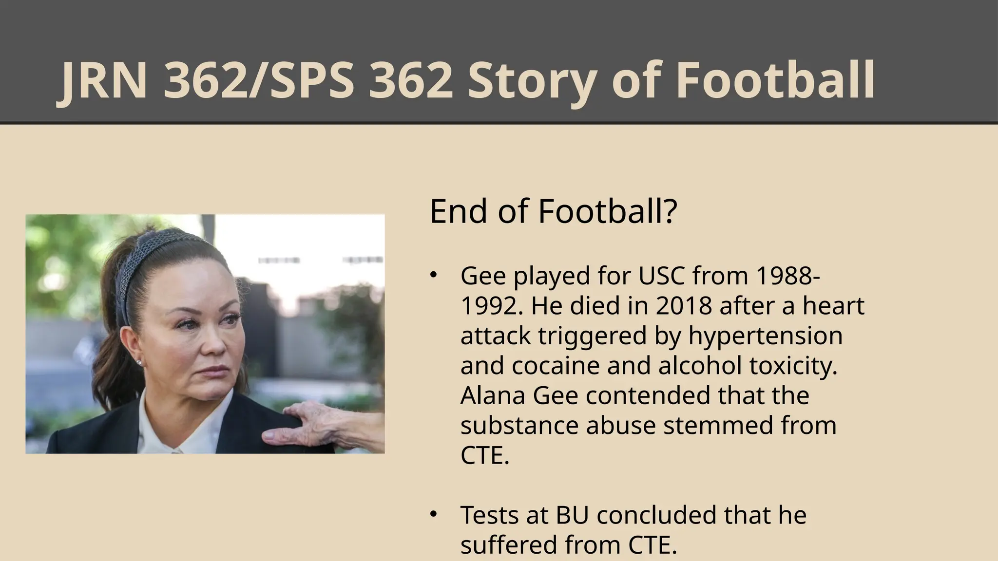 JRN 362/SPS 362 Story of Football
End of Football?
• Gee played for USC from 1988-
1992. He died in 2018 after a heart
attack triggered by hypertension
and cocaine and alcohol toxicity.
Alana Gee contended that the
substance abuse stemmed from
CTE.
• Tests at BU concluded that he
suffered from CTE.
 