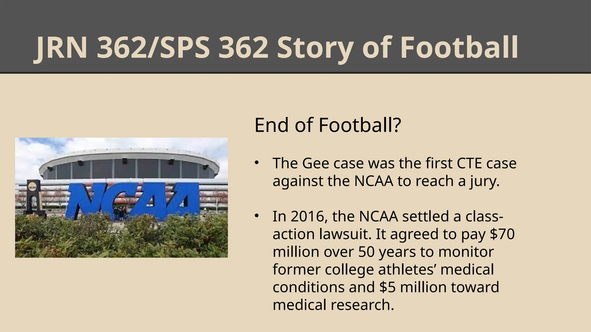 JRN 362/SPS 362 Story of Football
End of Football?
• The Gee case was the first CTE case
against the NCAA to reach a jury.
• In 2016, the NCAA settled a class-
action lawsuit. It agreed to pay $70
million over 50 years to monitor
former college athletes’ medical
conditions and $5 million toward
medical research.
 