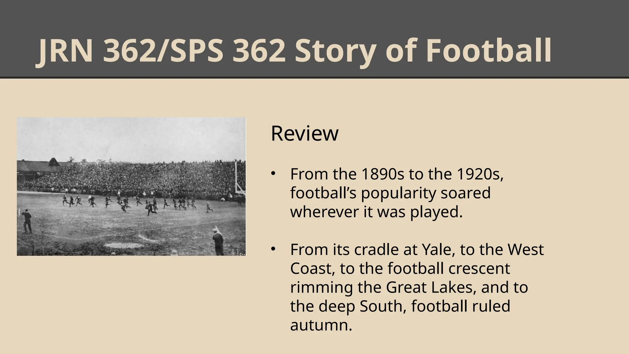 JRN 362/SPS 362 Story of Football
Review
• From the 1890s to the 1920s,
football’s popularity soared
wherever it was played.
• From its cradle at Yale, to the West
Coast, to the football crescent
rimming the Great Lakes, and to
the deep South, football ruled
autumn.
 