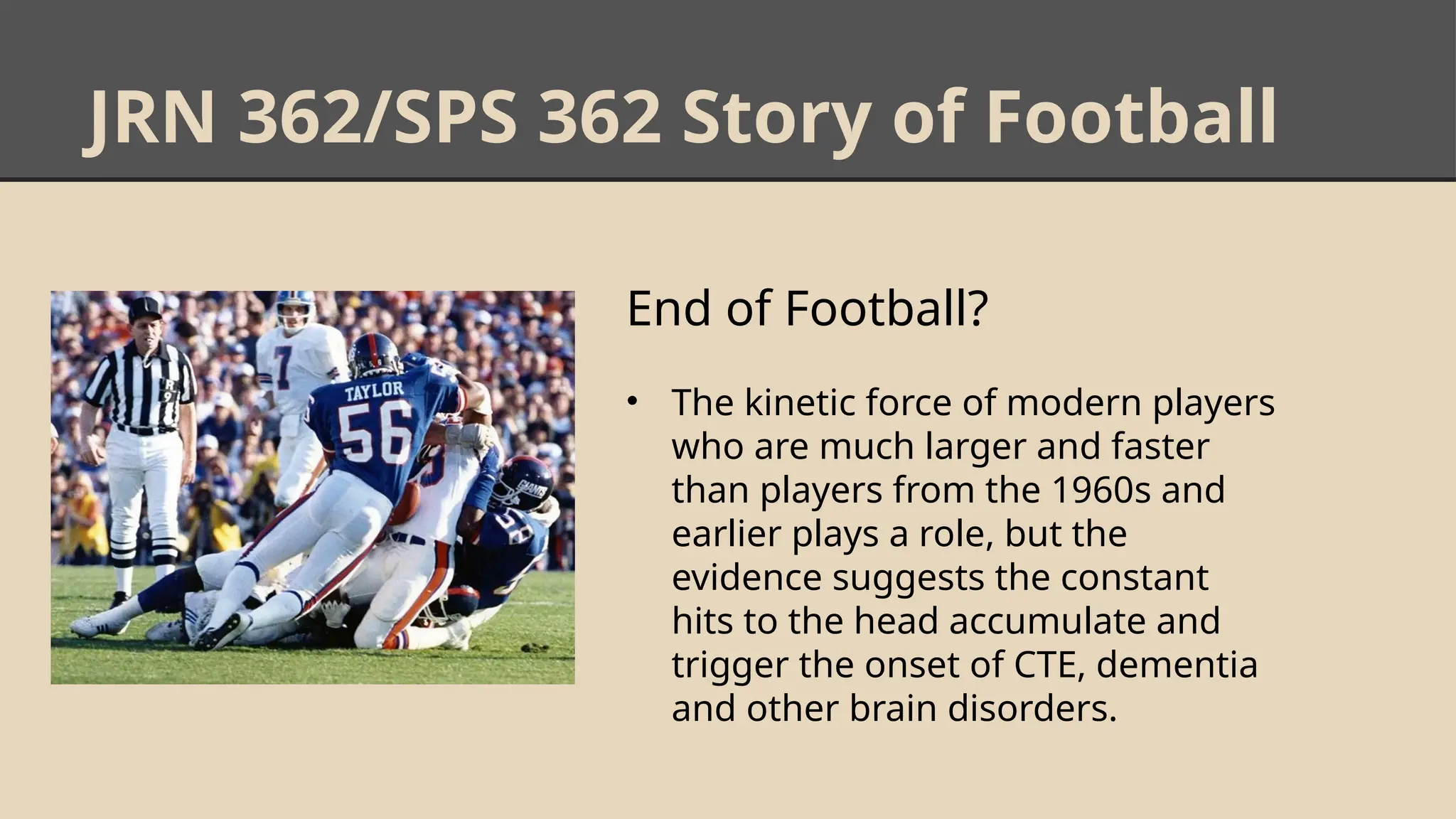 JRN 362/SPS 362 Story of Football
End of Football?
• The kinetic force of modern players
who are much larger and faster
than players from the 1960s and
earlier plays a role, but the
evidence suggests the constant
hits to the head accumulate and
trigger the onset of CTE, dementia
and other brain disorders.
 