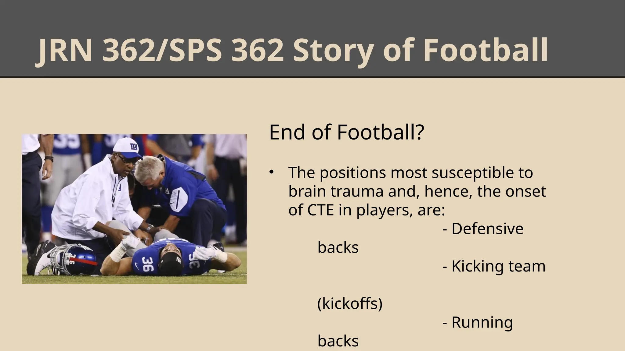 JRN 362/SPS 362 Story of Football
End of Football?
• The positions most susceptible to
brain trauma and, hence, the onset
of CTE in players, are:
- Defensive
backs
- Kicking team
(kickoffs)
- Running
backs
 