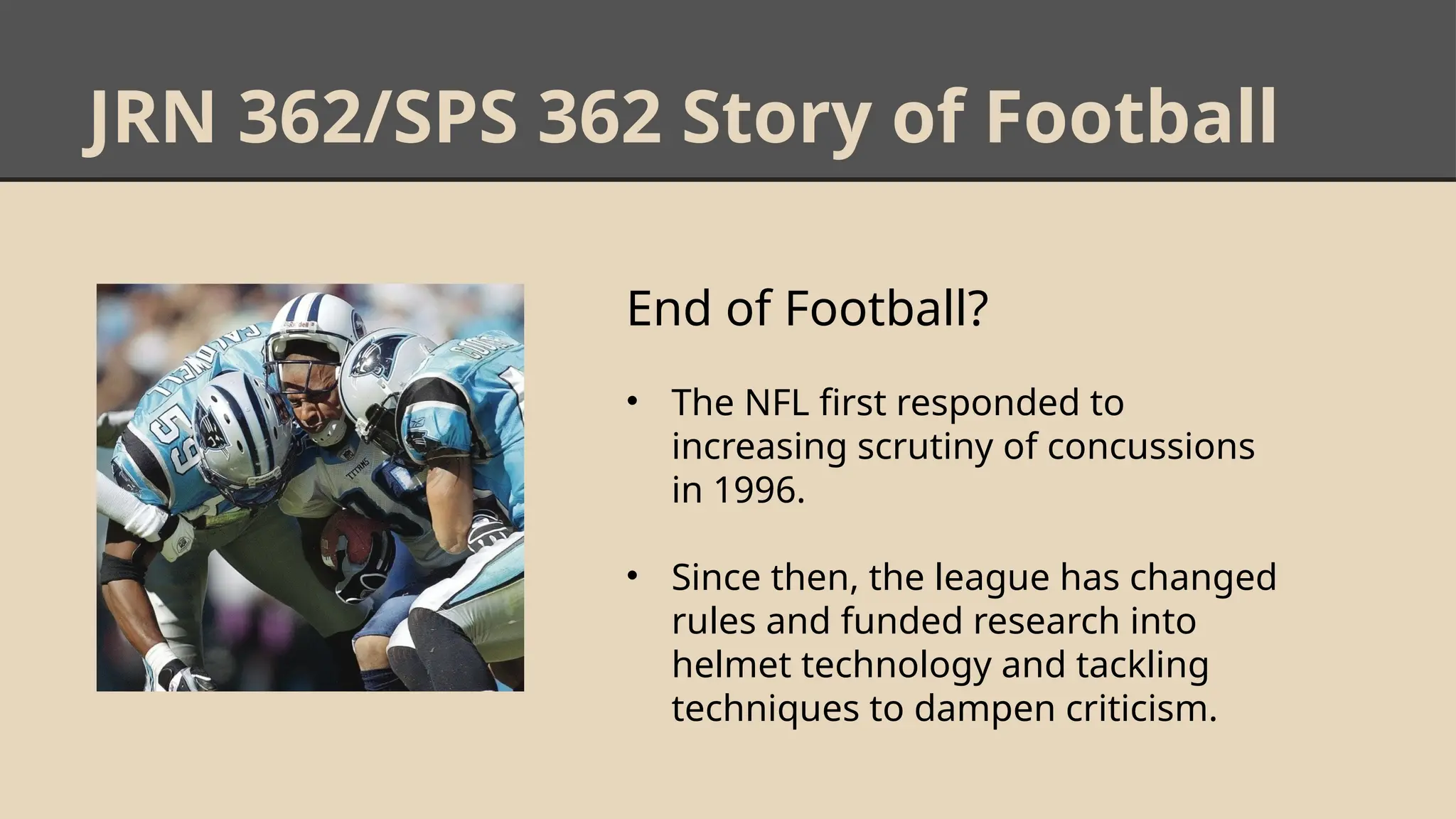JRN 362/SPS 362 Story of Football
End of Football?
• The NFL first responded to
increasing scrutiny of concussions
in 1996.
• Since then, the league has changed
rules and funded research into
helmet technology and tackling
techniques to dampen criticism.
 