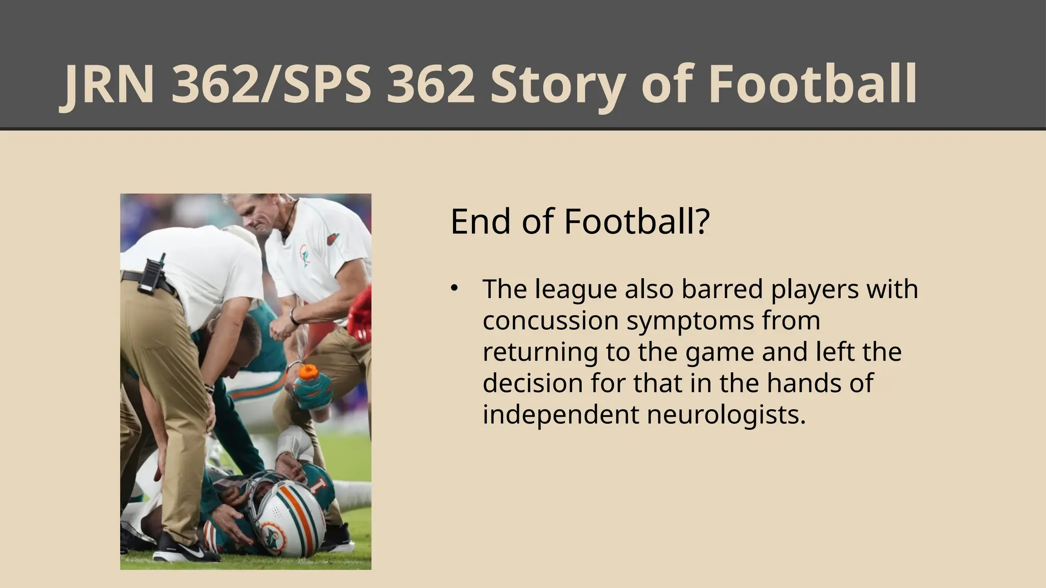 JRN 362/SPS 362 Story of Football
End of Football?
• The league also barred players with
concussion symptoms from
returning to the game and left the
decision for that in the hands of
independent neurologists.
 