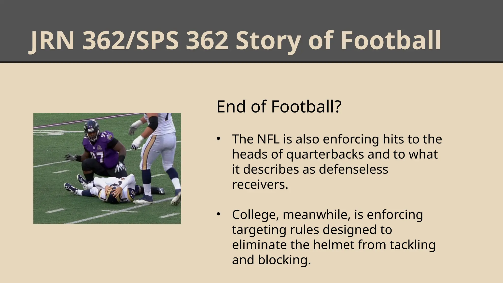 JRN 362/SPS 362 Story of Football
End of Football?
• The NFL is also enforcing hits to the
heads of quarterbacks and to what
it describes as defenseless
receivers.
• College, meanwhile, is enforcing
targeting rules designed to
eliminate the helmet from tackling
and blocking.
 