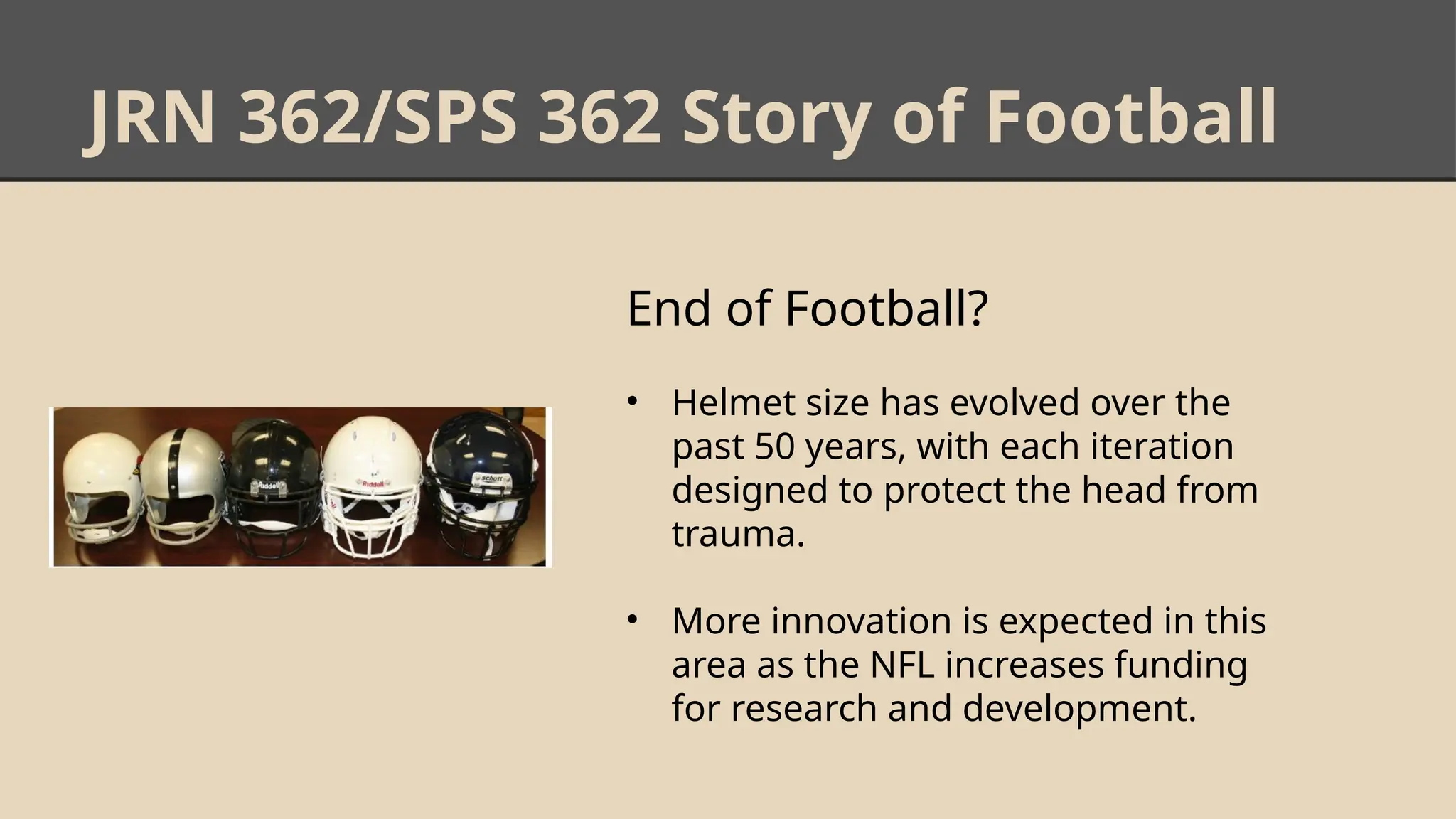 JRN 362/SPS 362 Story of Football
End of Football?
• Helmet size has evolved over the
past 50 years, with each iteration
designed to protect the head from
trauma.
• More innovation is expected in this
area as the NFL increases funding
for research and development.
 