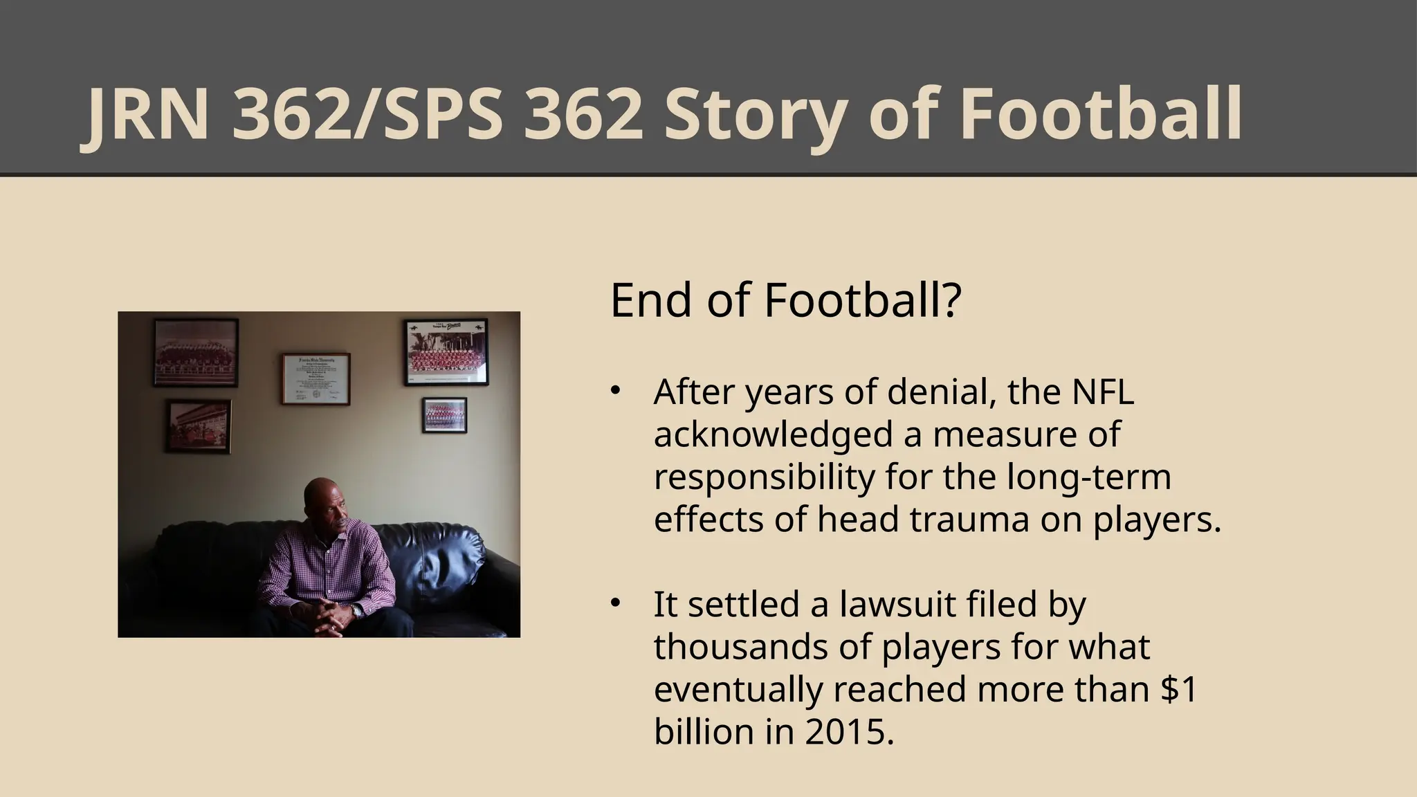 JRN 362/SPS 362 Story of Football
End of Football?
• After years of denial, the NFL
acknowledged a measure of
responsibility for the long-term
effects of head trauma on players.
• It settled a lawsuit filed by
thousands of players for what
eventually reached more than $1
billion in 2015.
 