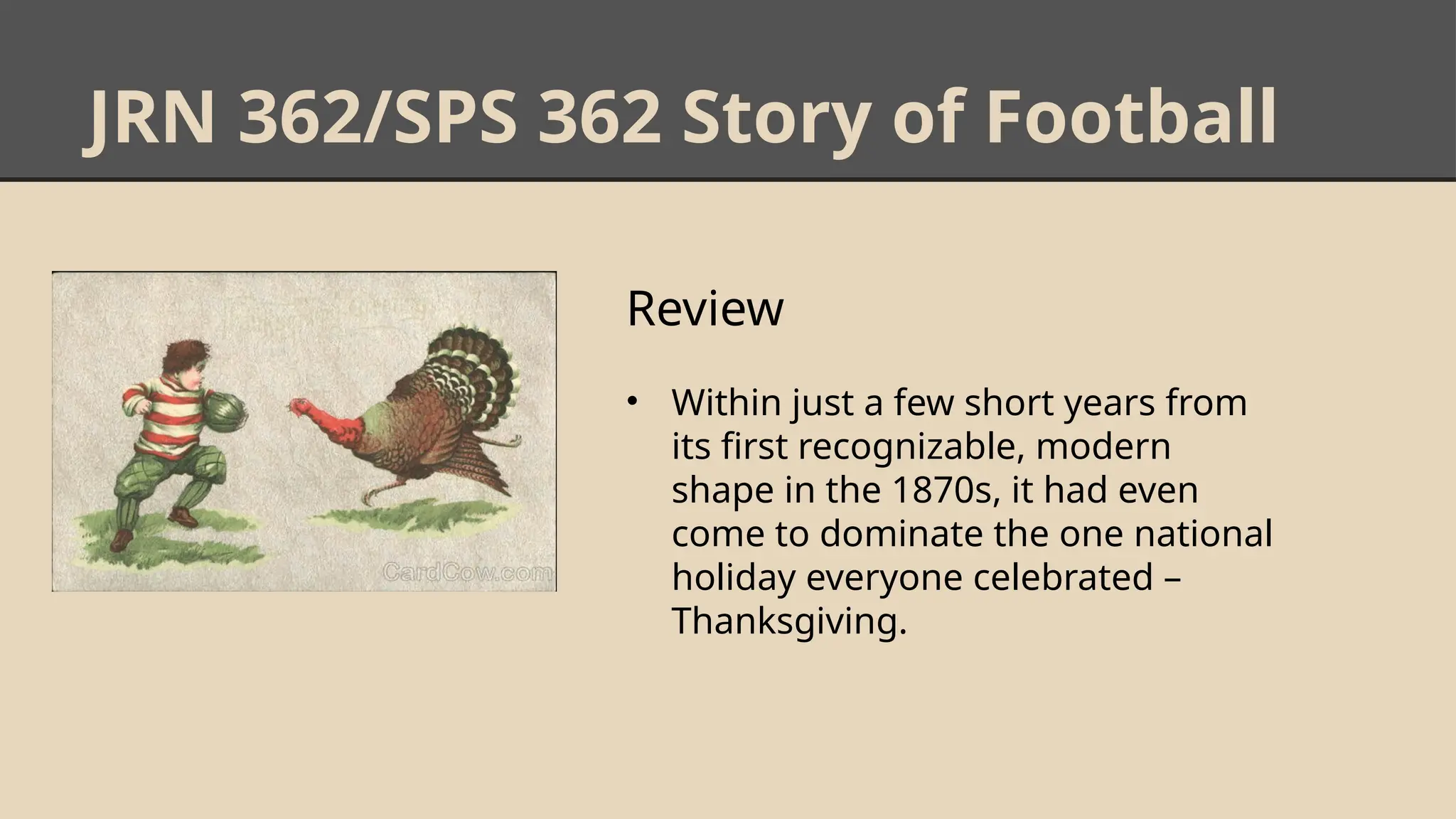 JRN 362/SPS 362 Story of Football
Review
• Within just a few short years from
its first recognizable, modern
shape in the 1870s, it had even
come to dominate the one national
holiday everyone celebrated –
Thanksgiving.
 