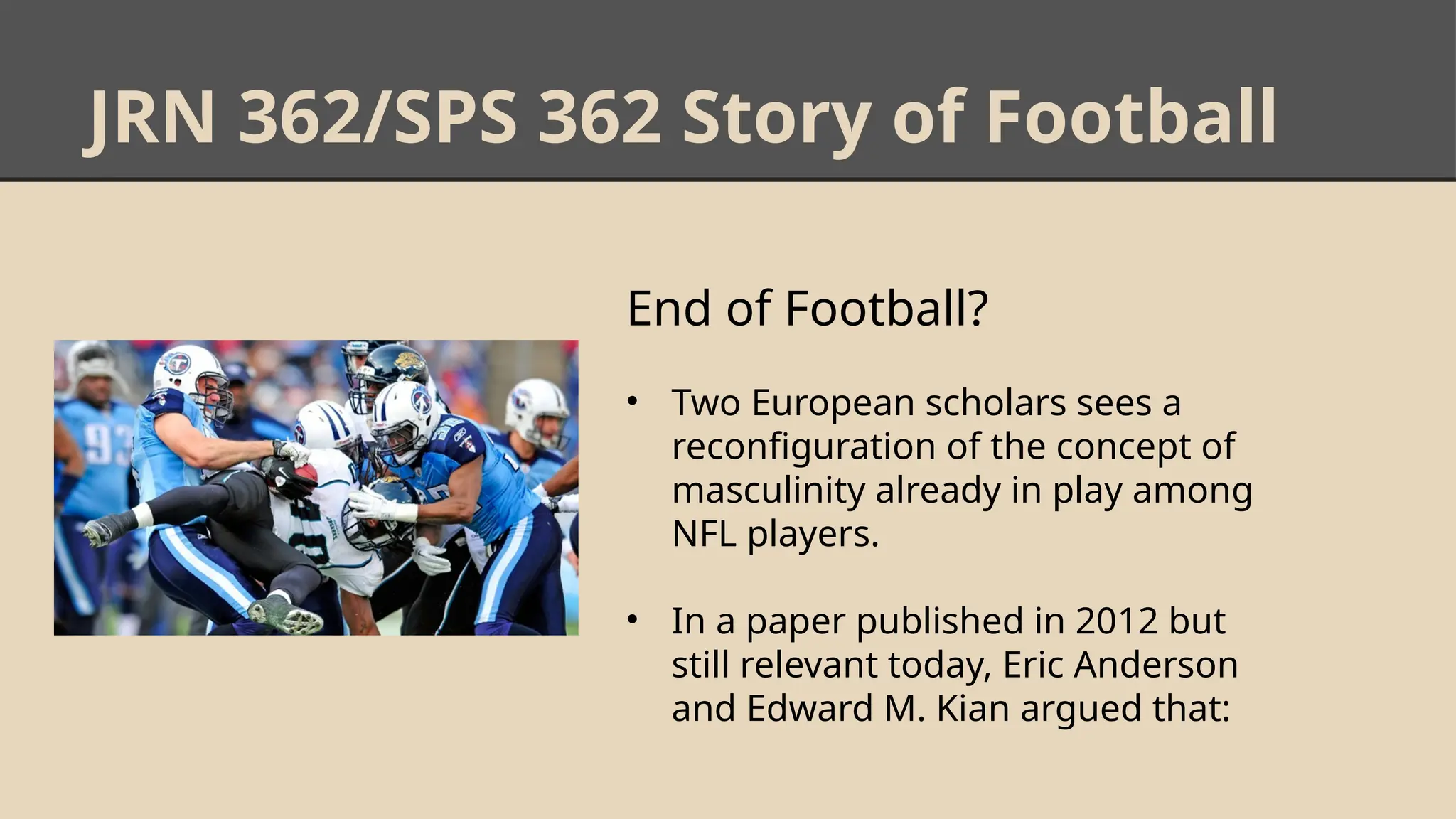 JRN 362/SPS 362 Story of Football
End of Football?
• Two European scholars sees a
reconfiguration of the concept of
masculinity already in play among
NFL players.
• In a paper published in 2012 but
still relevant today, Eric Anderson
and Edward M. Kian argued that:
 