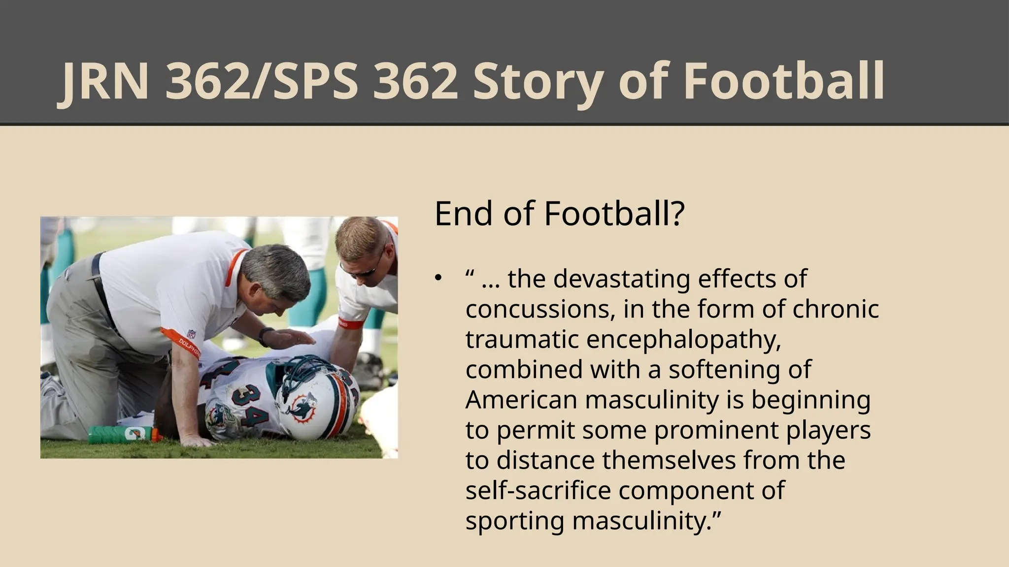 JRN 362/SPS 362 Story of Football
End of Football?
• “ … the devastating effects of
concussions, in the form of chronic
traumatic encephalopathy,
combined with a softening of
American masculinity is beginning
to permit some prominent players
to distance themselves from the
self-sacrifice component of
sporting masculinity.”
 
