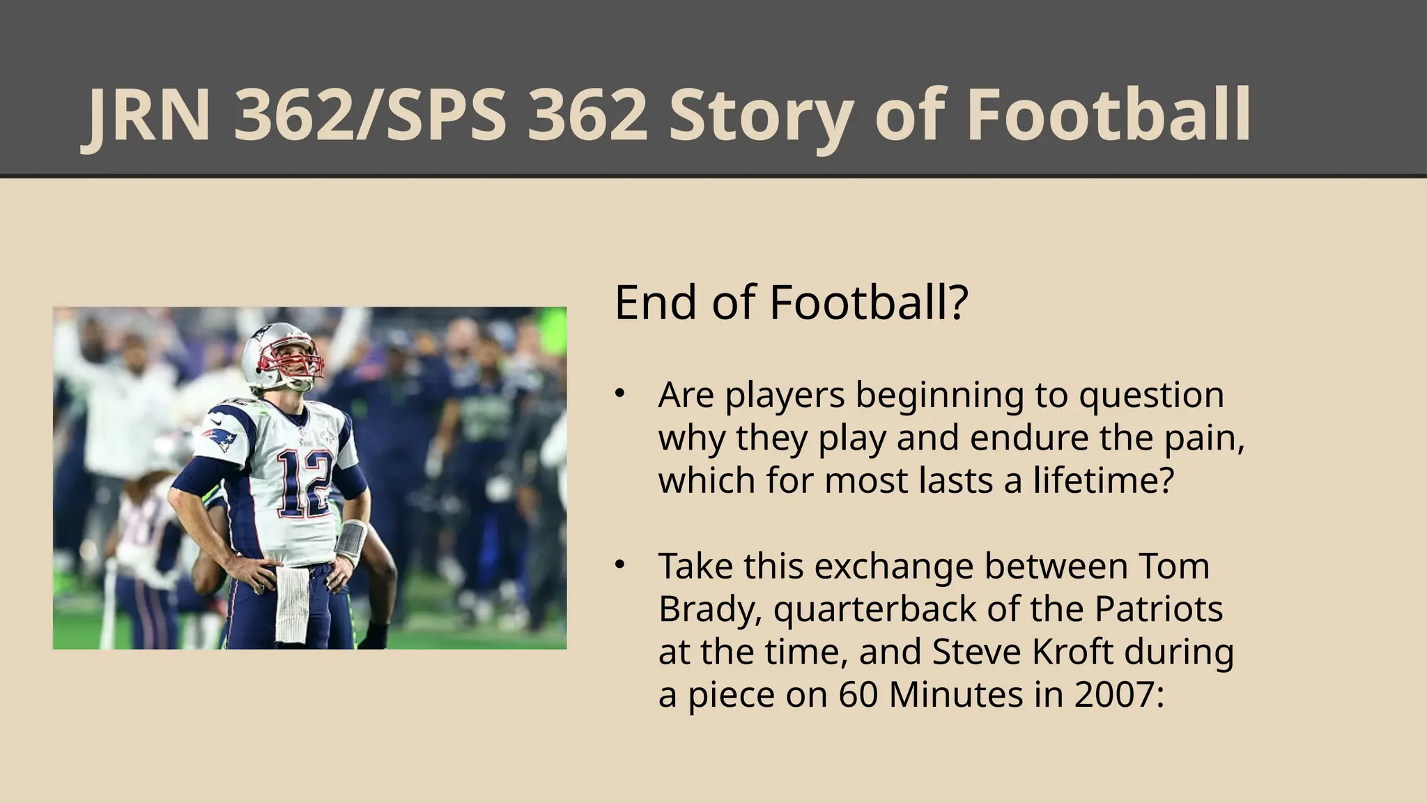 JRN 362/SPS 362 Story of Football
End of Football?
• Are players beginning to question
why they play and endure the pain,
which for most lasts a lifetime?
• Take this exchange between Tom
Brady, quarterback of the Patriots
at the time, and Steve Kroft during
a piece on 60 Minutes in 2007:
 