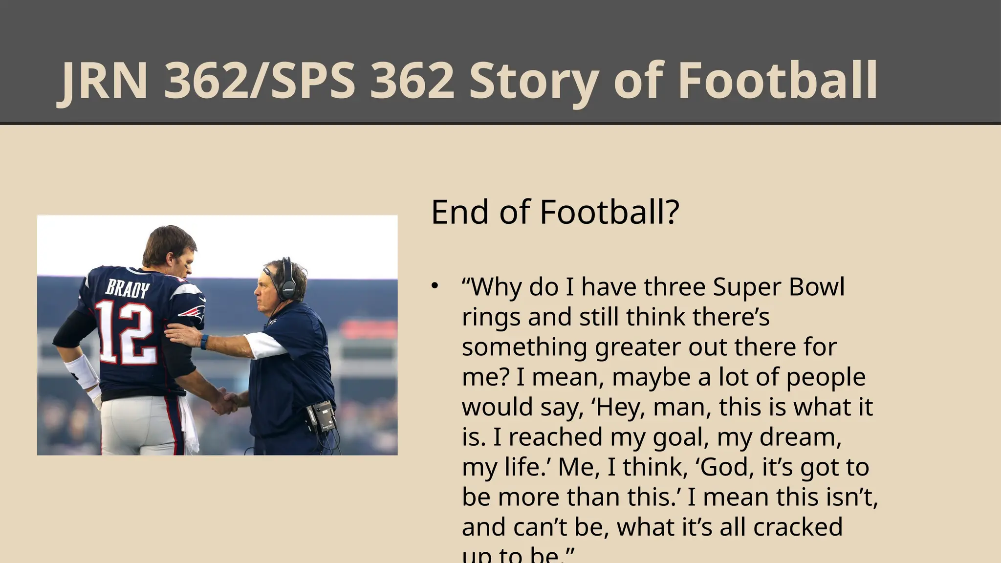 JRN 362/SPS 362 Story of Football
End of Football?
• “Why do I have three Super Bowl
rings and still think there’s
something greater out there for
me? I mean, maybe a lot of people
would say, ‘Hey, man, this is what it
is. I reached my goal, my dream,
my life.’ Me, I think, ‘God, it’s got to
be more than this.’ I mean this isn’t,
and can’t be, what it’s all cracked
 