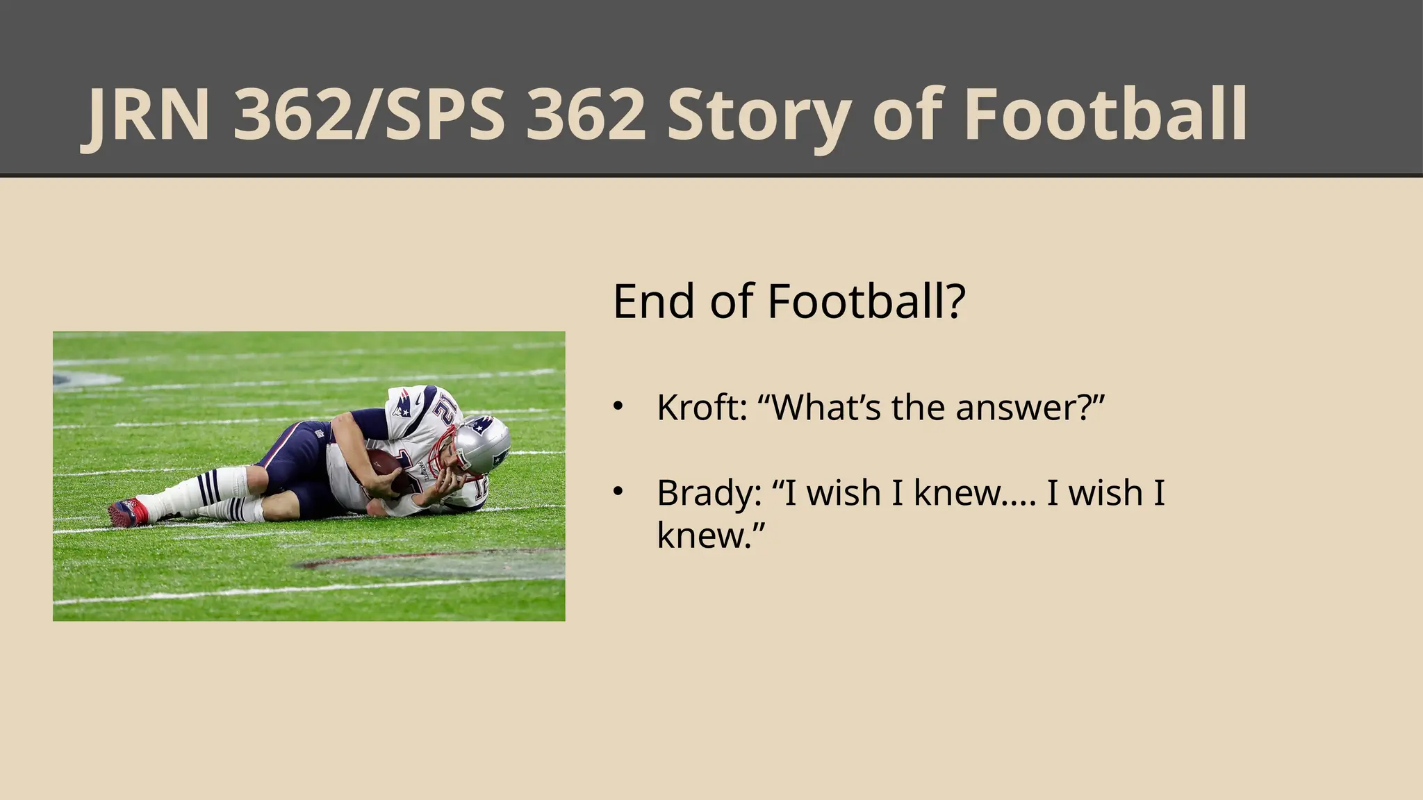 JRN 362/SPS 362 Story of Football
End of Football?
• Kroft: “What’s the answer?”
• Brady: “I wish I knew…. I wish I
knew.”
 