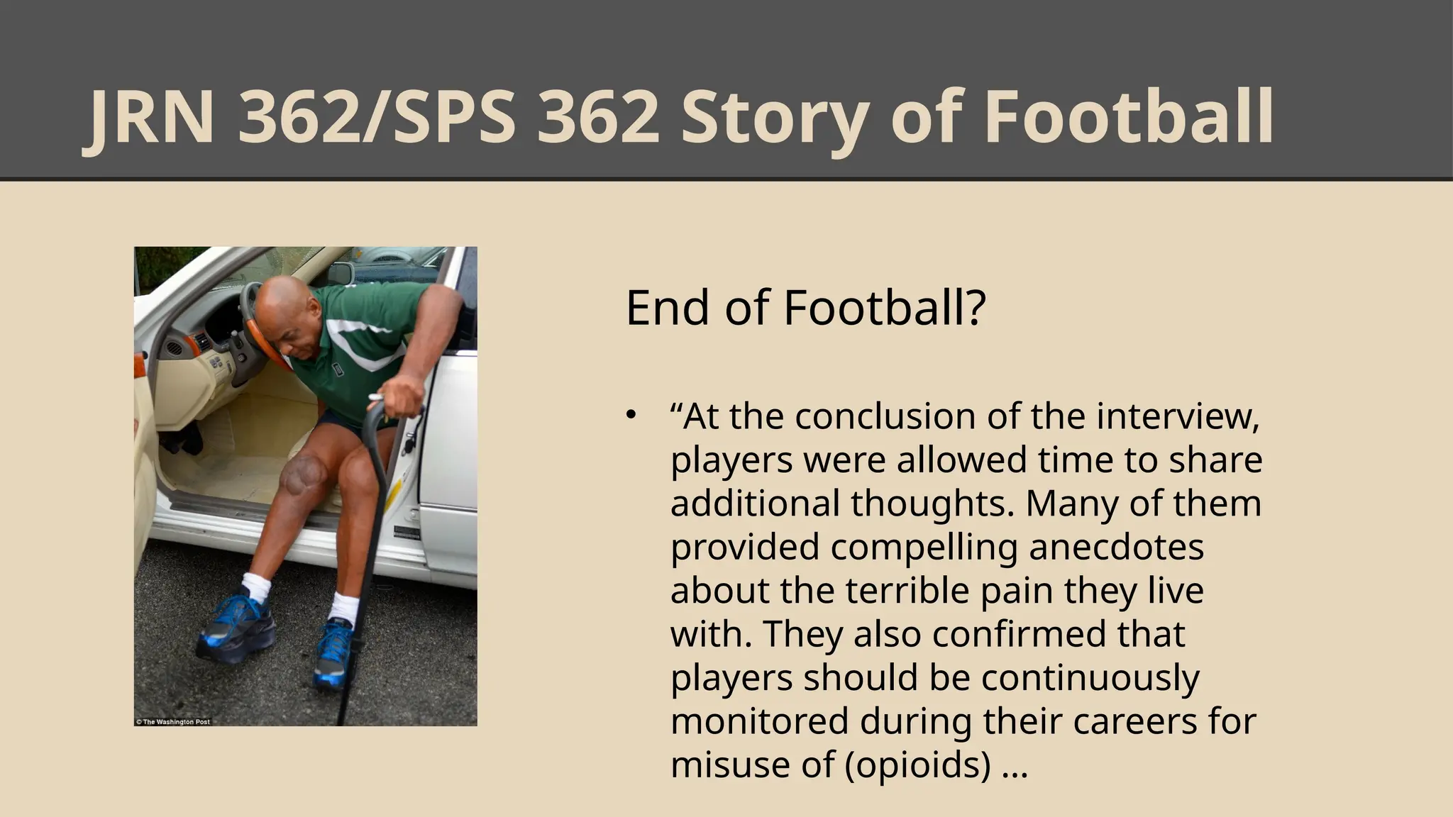 JRN 362/SPS 362 Story of Football
End of Football?
• “At the conclusion of the interview,
players were allowed time to share
additional thoughts. Many of them
provided compelling anecdotes
about the terrible pain they live
with. They also conﬁrmed that
players should be continuously
monitored during their careers for
misuse of (opioids) …
 