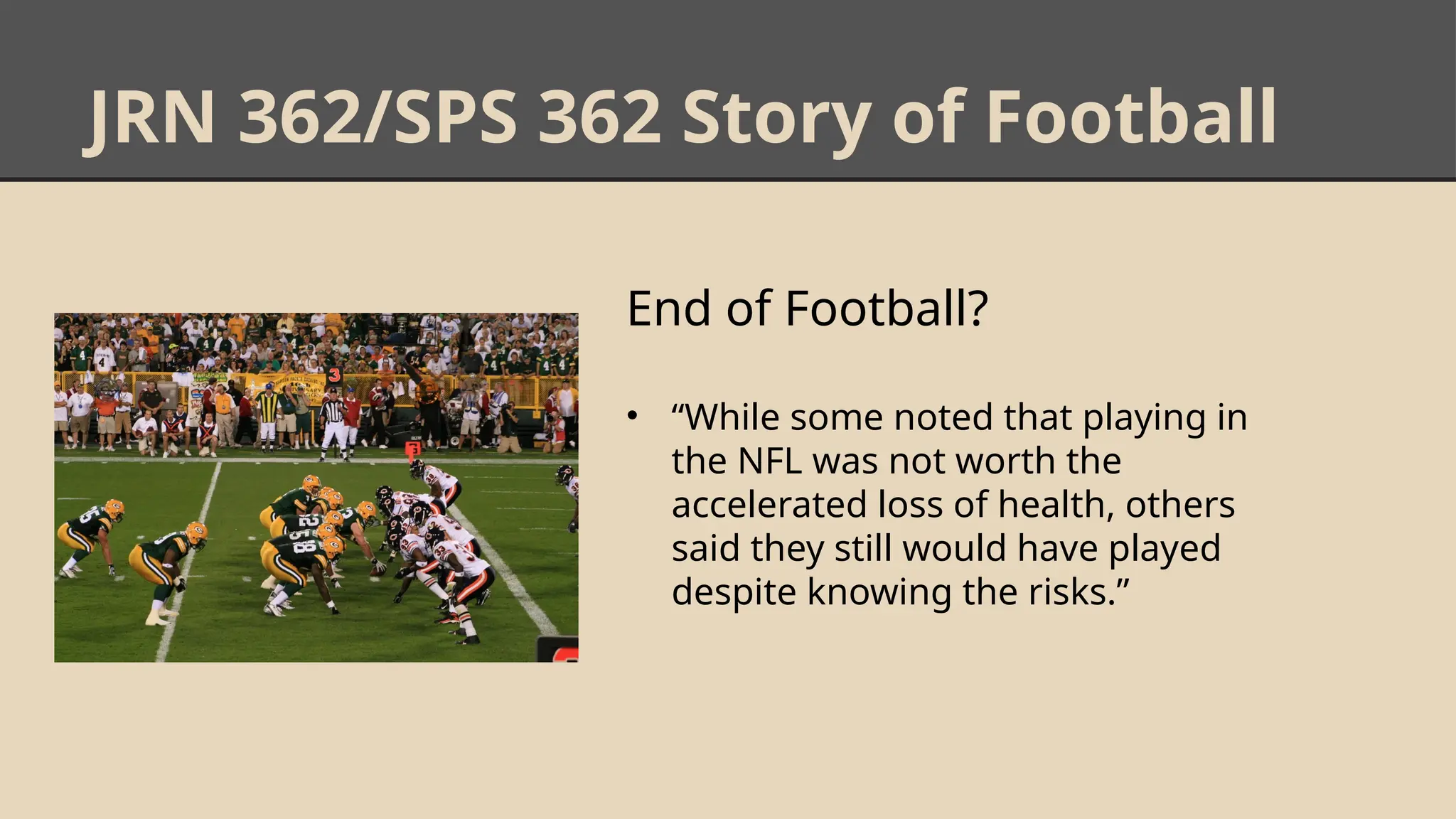 JRN 362/SPS 362 Story of Football
End of Football?
• “While some noted that playing in
the NFL was not worth the
accelerated loss of health, others
said they still would have played
despite knowing the risks.”
 
