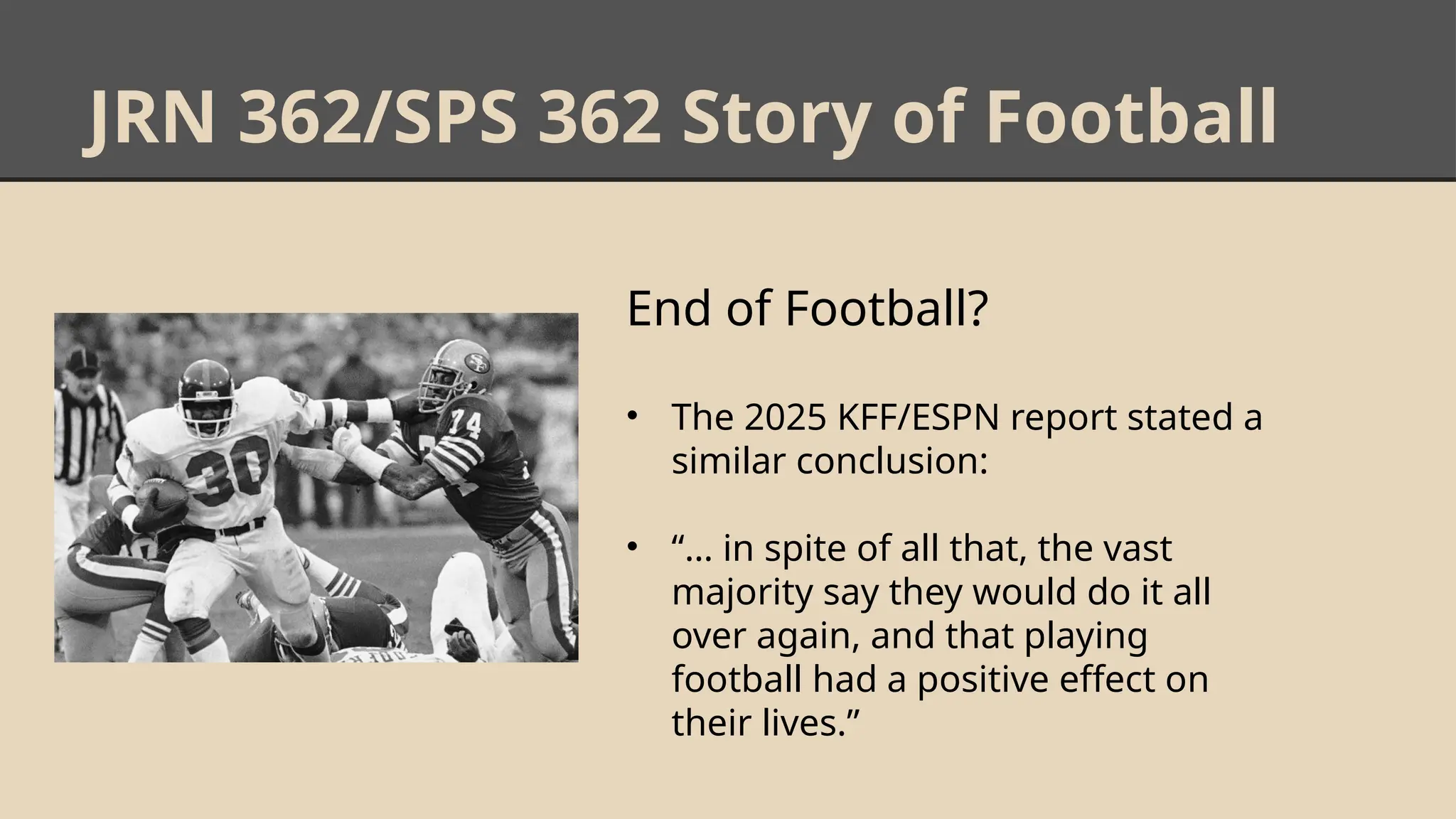 JRN 362/SPS 362 Story of Football
End of Football?
• The 2025 KFF/ESPN report stated a
similar conclusion:
• “… in spite of all that, the vast
majority say they would do it all
over again, and that playing
football had a positive effect on
their lives.”
 