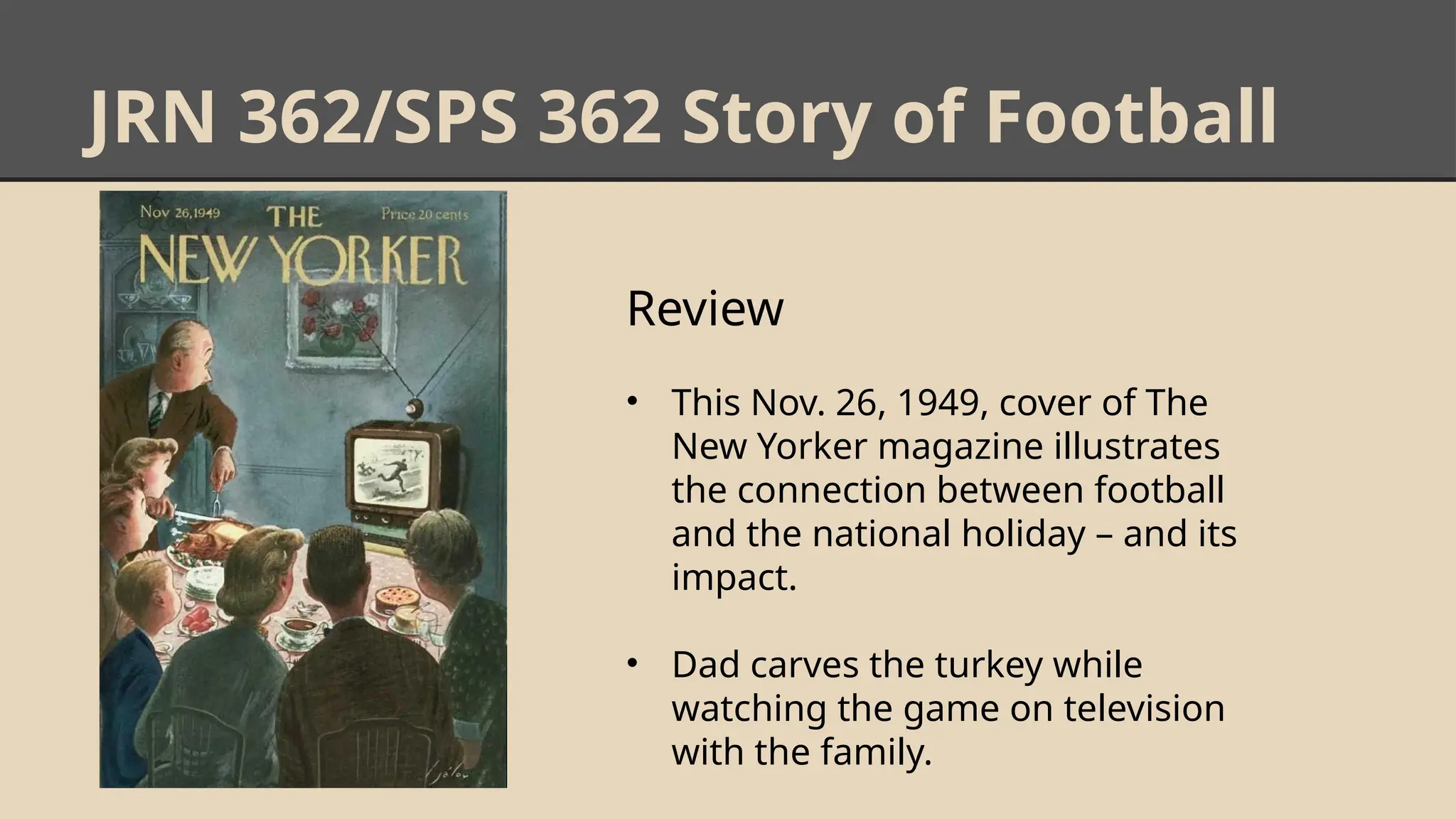 JRN 362/SPS 362 Story of Football
Review
• This Nov. 26, 1949, cover of The
New Yorker magazine illustrates
the connection between football
and the national holiday – and its
impact.
• Dad carves the turkey while
watching the game on television
with the family.
 