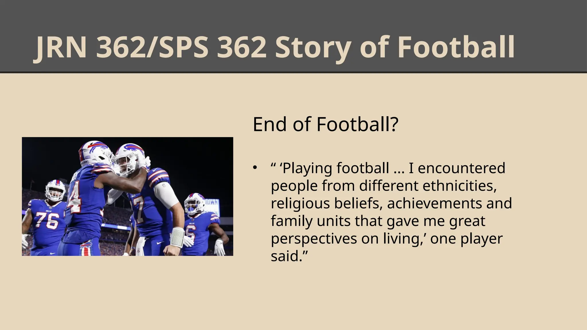 JRN 362/SPS 362 Story of Football
End of Football?
• “ ‘Playing football ... I encountered
people from different ethnicities,
religious beliefs, achievements and
family units that gave me great
perspectives on living,’ one player
said.”
 