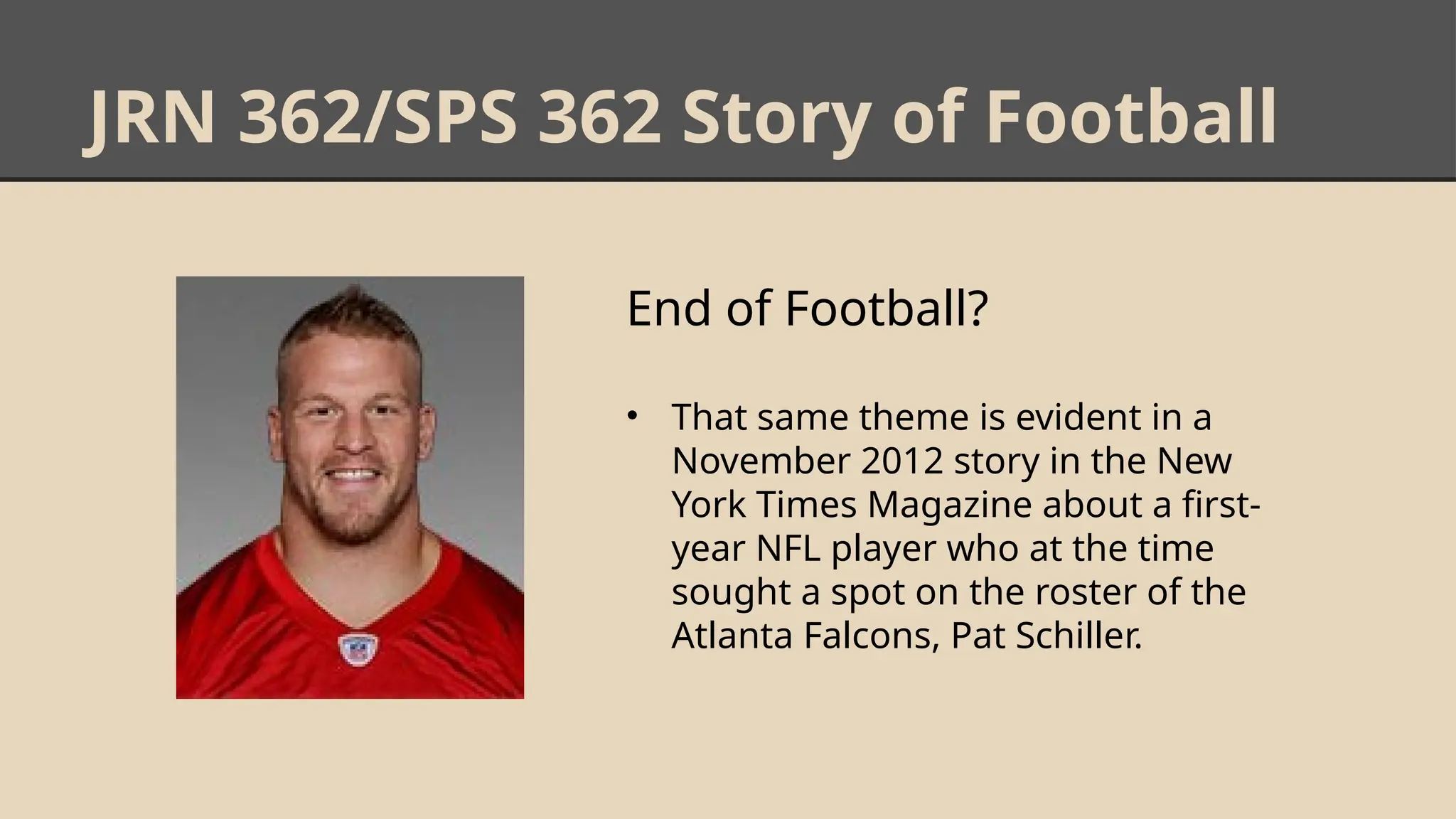 JRN 362/SPS 362 Story of Football
End of Football?
• That same theme is evident in a
November 2012 story in the New
York Times Magazine about a first-
year NFL player who at the time
sought a spot on the roster of the
Atlanta Falcons, Pat Schiller.
 