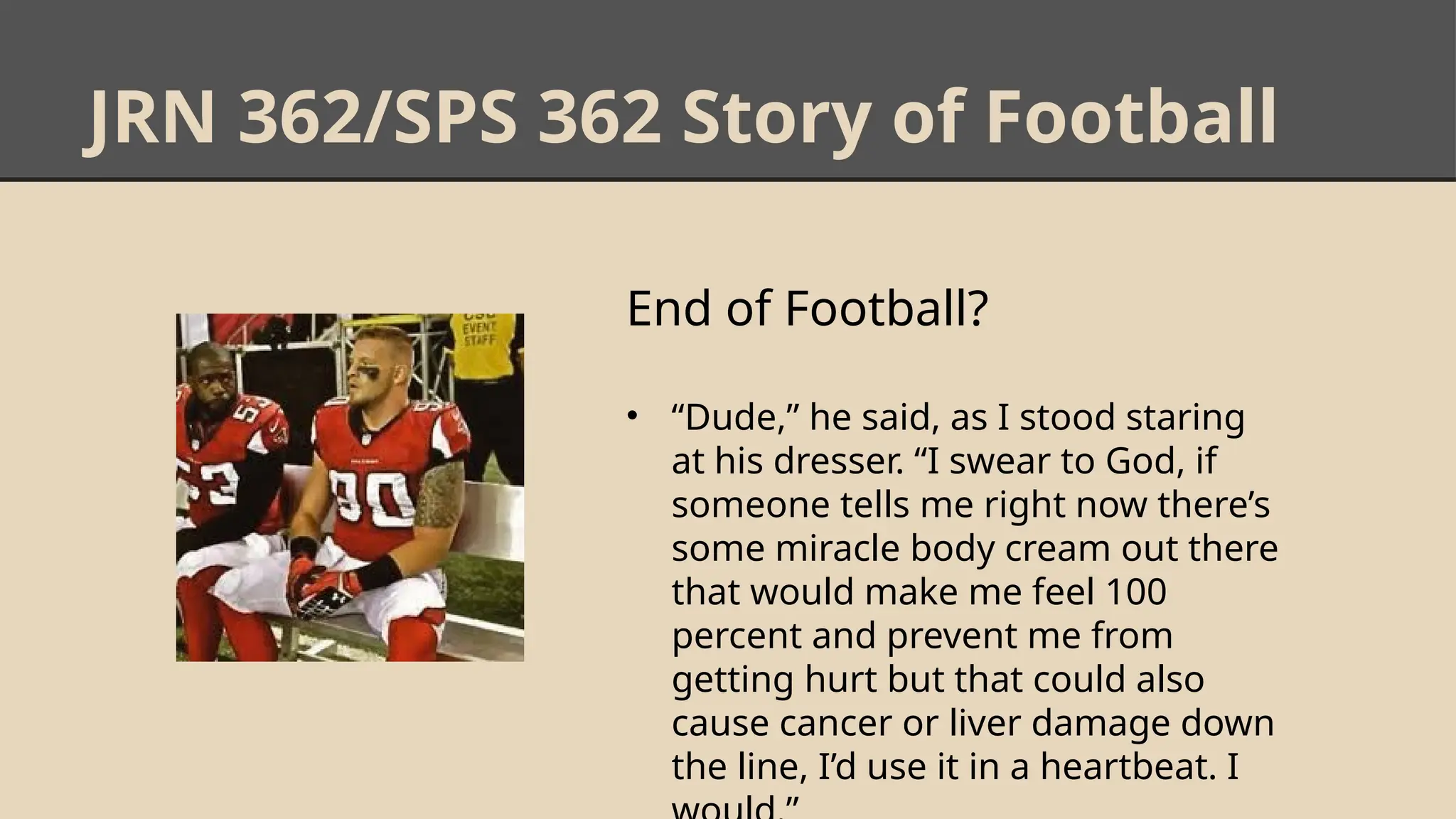 JRN 362/SPS 362 Story of Football
End of Football?
• “Dude,” he said, as I stood staring
at his dresser. “I swear to God, if
someone tells me right now there’s
some miracle body cream out there
that would make me feel 100
percent and prevent me from
getting hurt but that could also
cause cancer or liver damage down
the line, I’d use it in a heartbeat. I
 