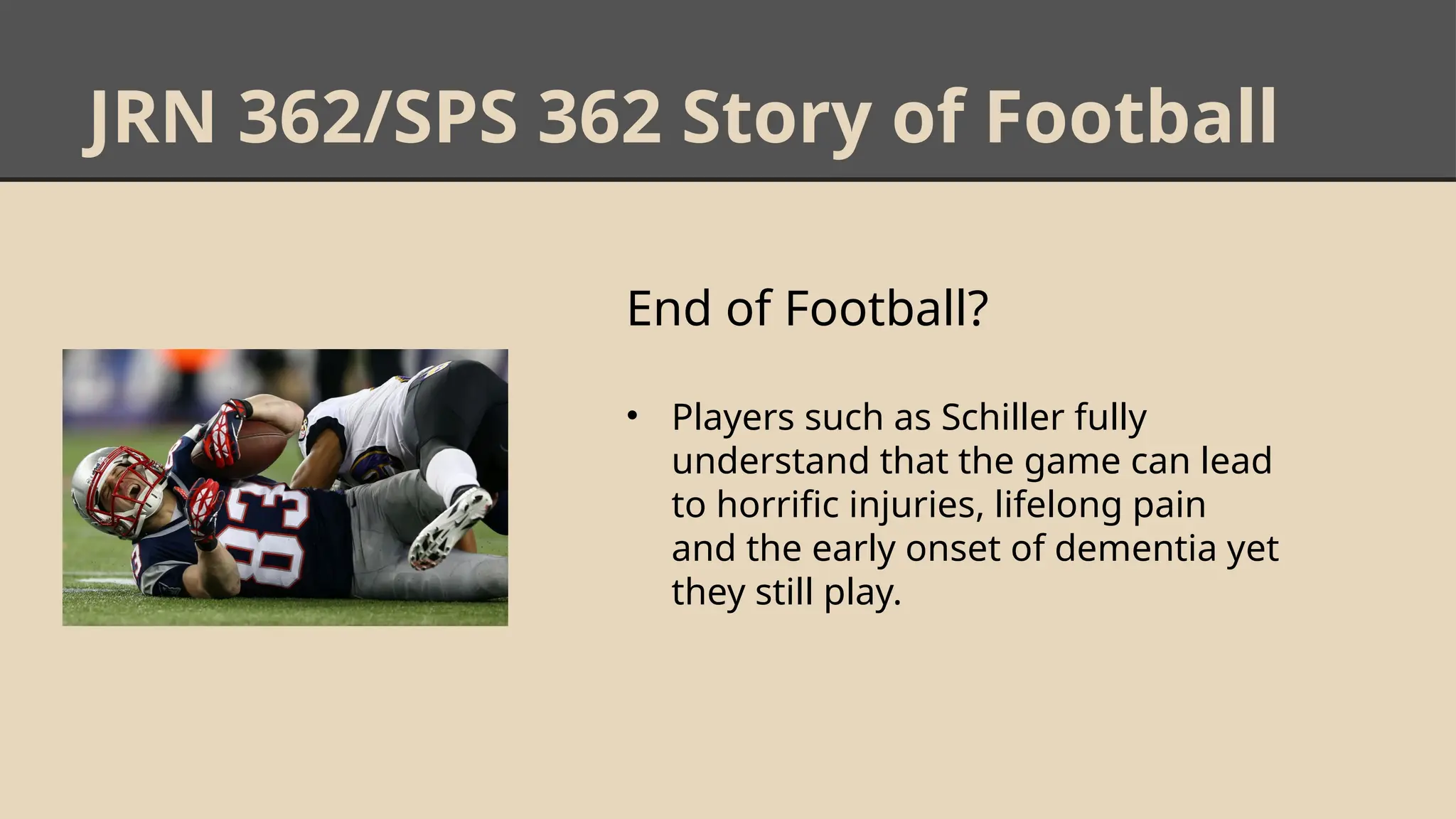 JRN 362/SPS 362 Story of Football
End of Football?
• Players such as Schiller fully
understand that the game can lead
to horrific injuries, lifelong pain
and the early onset of dementia yet
they still play.
 