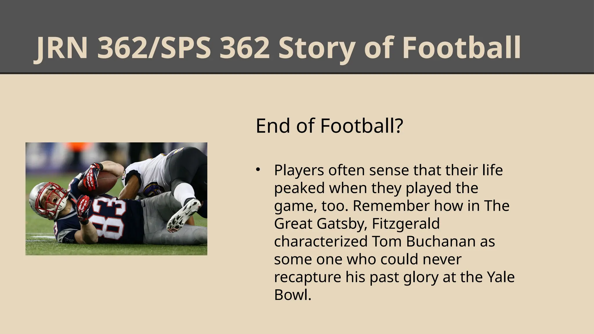 JRN 362/SPS 362 Story of Football
End of Football?
• Players often sense that their life
peaked when they played the
game, too. Remember how in The
Great Gatsby, Fitzgerald
characterized Tom Buchanan as
some one who could never
recapture his past glory at the Yale
Bowl.
 