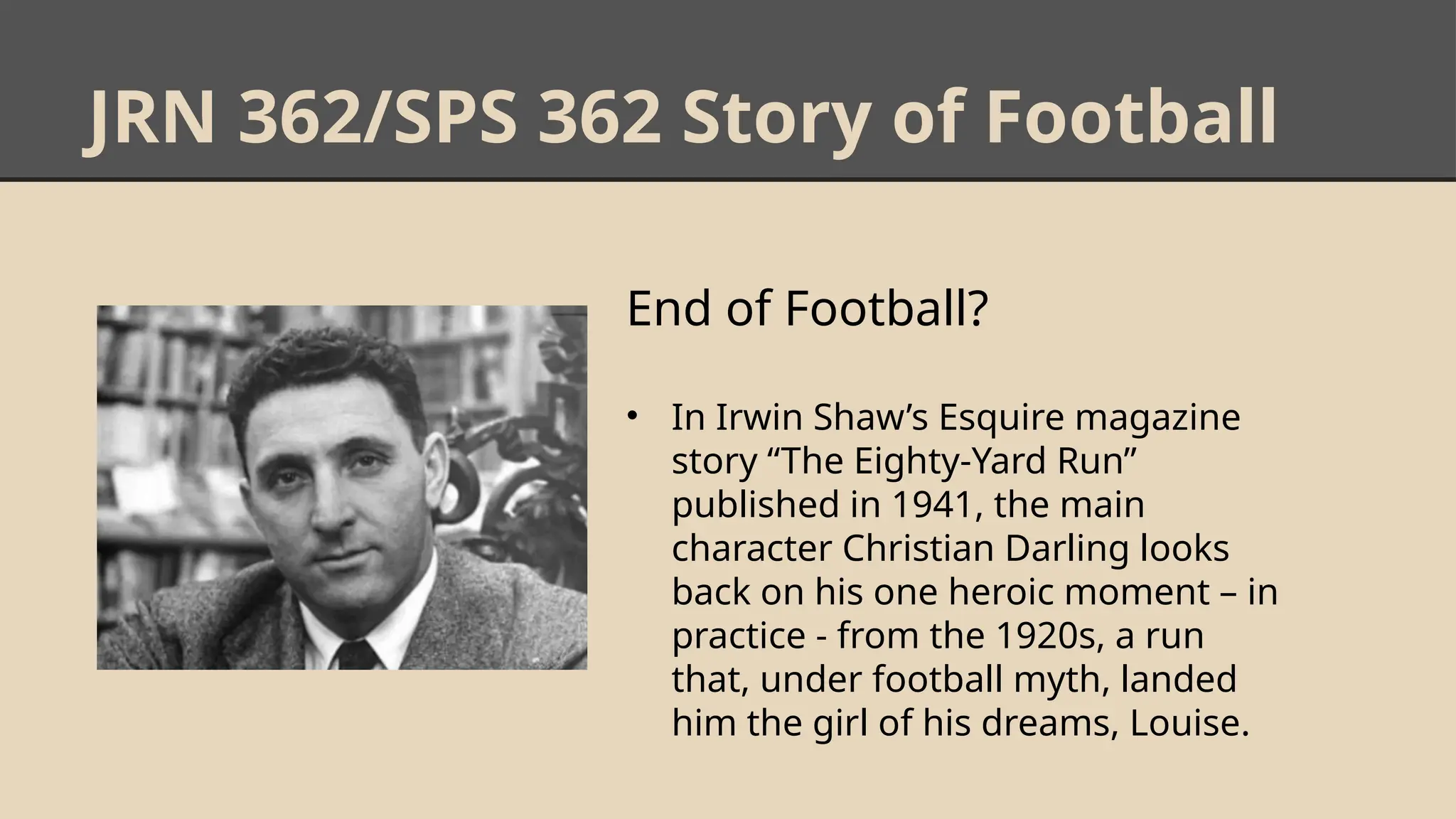 JRN 362/SPS 362 Story of Football
End of Football?
• In Irwin Shaw’s Esquire magazine
story “The Eighty-Yard Run”
published in 1941, the main
character Christian Darling looks
back on his one heroic moment – in
practice - from the 1920s, a run
that, under football myth, landed
him the girl of his dreams, Louise.
 