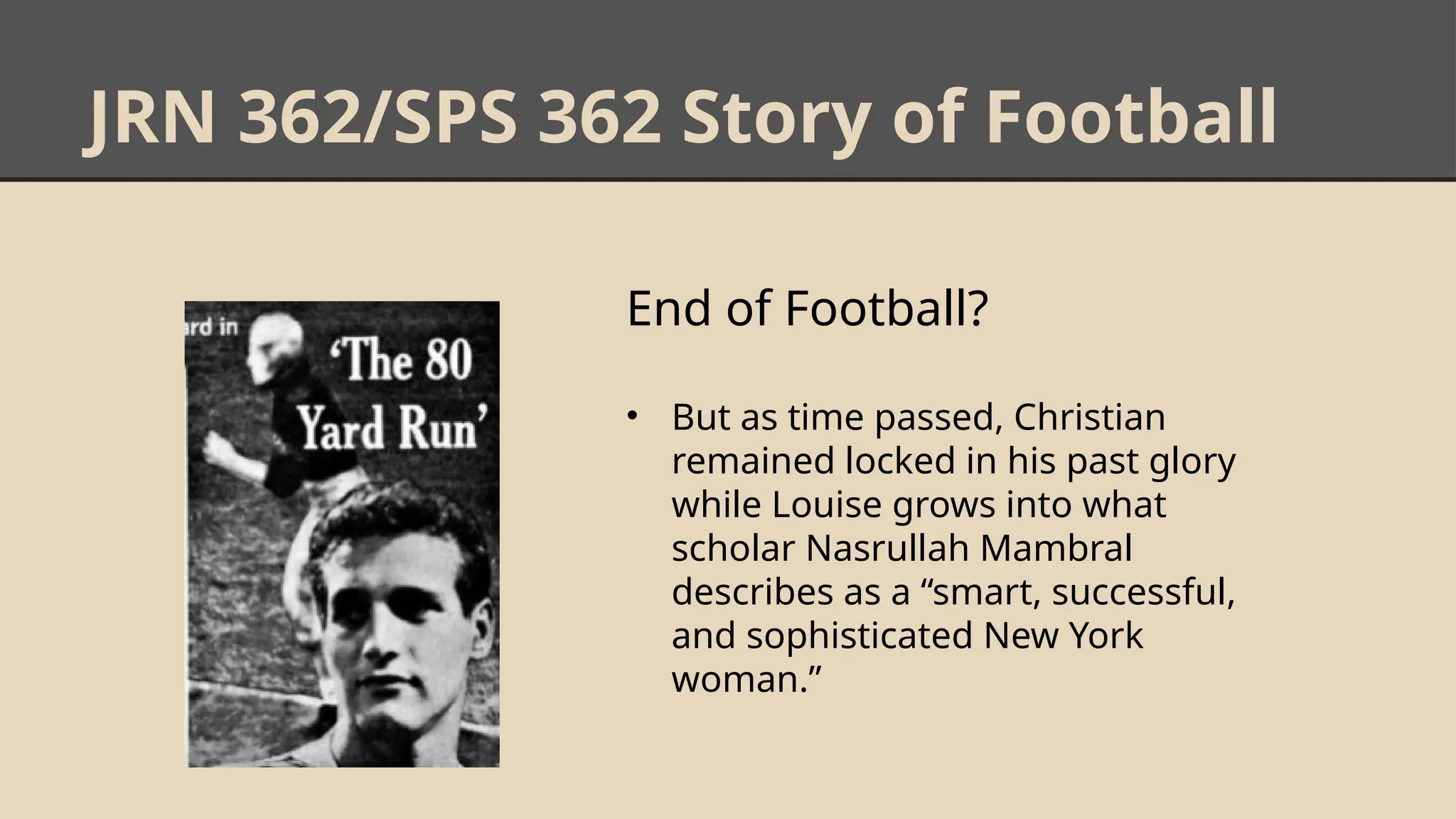 JRN 362/SPS 362 Story of Football
End of Football?
• But as time passed, Christian
remained locked in his past glory
while Louise grows into what
scholar Nasrullah Mambral
describes as a “smart, successful,
and sophisticated New York
woman.”
 