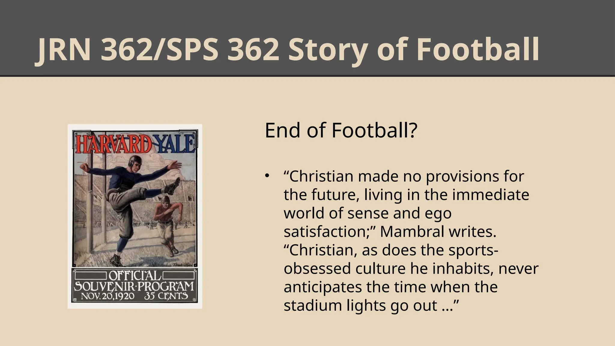 JRN 362/SPS 362 Story of Football
End of Football?
• “Christian made no provisions for
the future, living in the immediate
world of sense and ego
satisfaction;” Mambral writes.
“Christian, as does the sports-
obsessed culture he inhabits, never
anticipates the time when the
stadium lights go out …”
 