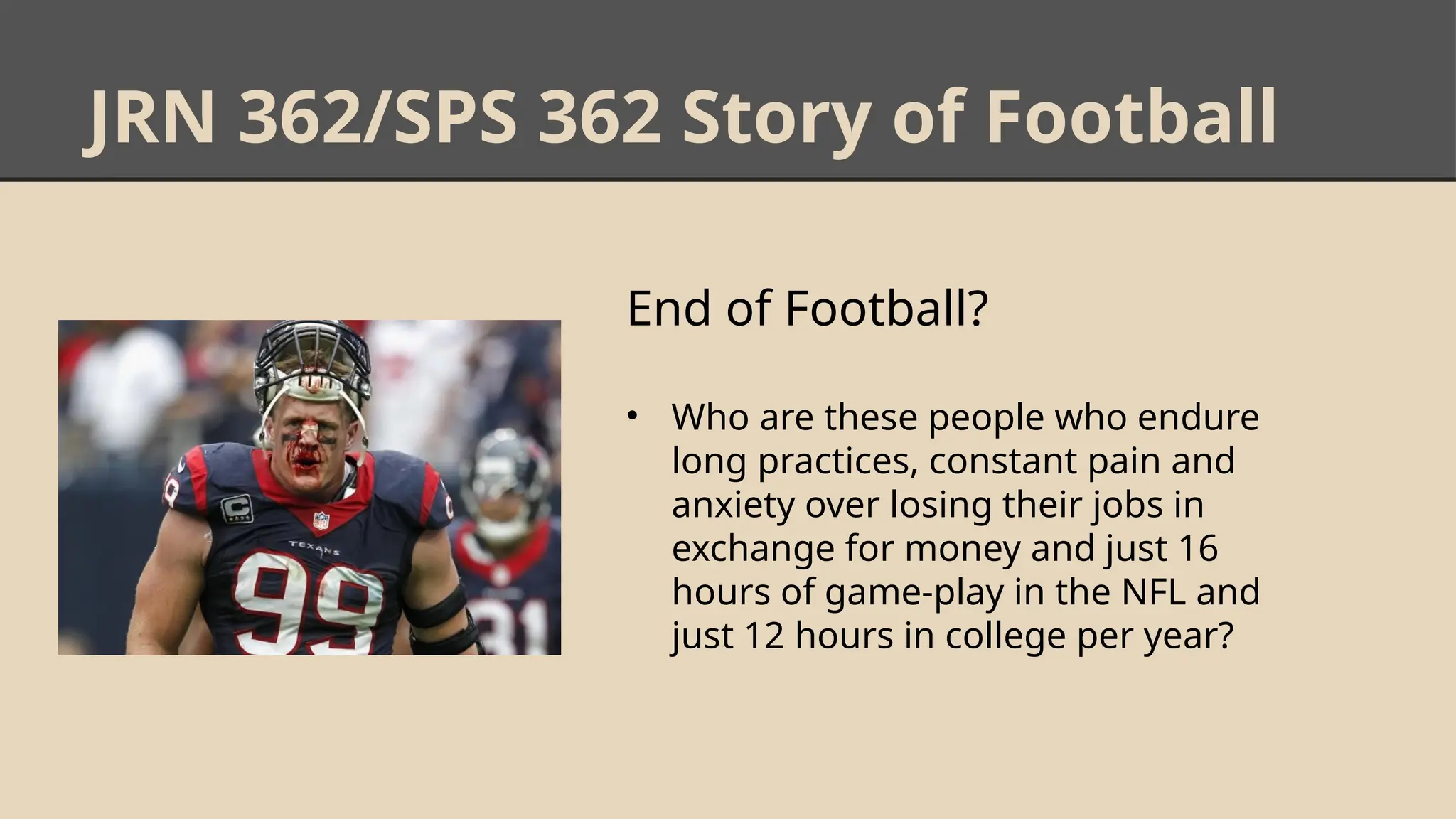 JRN 362/SPS 362 Story of Football
End of Football?
• Who are these people who endure
long practices, constant pain and
anxiety over losing their jobs in
exchange for money and just 16
hours of game-play in the NFL and
just 12 hours in college per year?
 